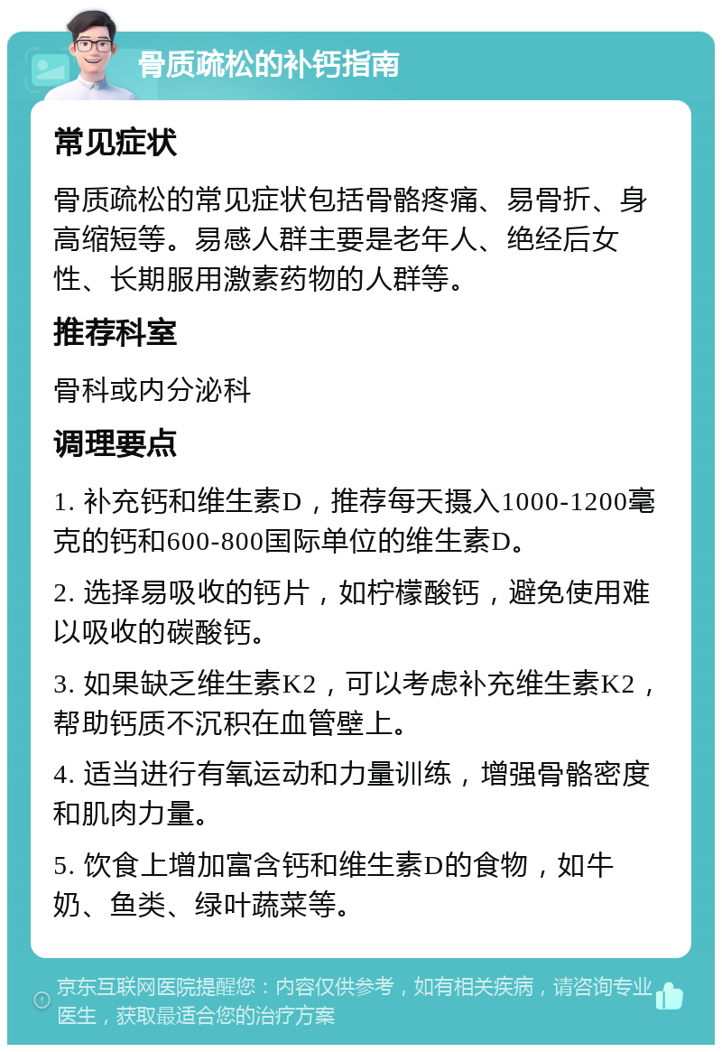 骨质疏松的补钙指南 常见症状 骨质疏松的常见症状包括骨骼疼痛、易骨折、身高缩短等。易感人群主要是老年人、绝经后女性、长期服用激素药物的人群等。 推荐科室 骨科或内分泌科 调理要点 1. 补充钙和维生素D，推荐每天摄入1000-1200毫克的钙和600-800国际单位的维生素D。 2. 选择易吸收的钙片，如柠檬酸钙，避免使用难以吸收的碳酸钙。 3. 如果缺乏维生素K2，可以考虑补充维生素K2，帮助钙质不沉积在血管壁上。 4. 适当进行有氧运动和力量训练，增强骨骼密度和肌肉力量。 5. 饮食上增加富含钙和维生素D的食物，如牛奶、鱼类、绿叶蔬菜等。