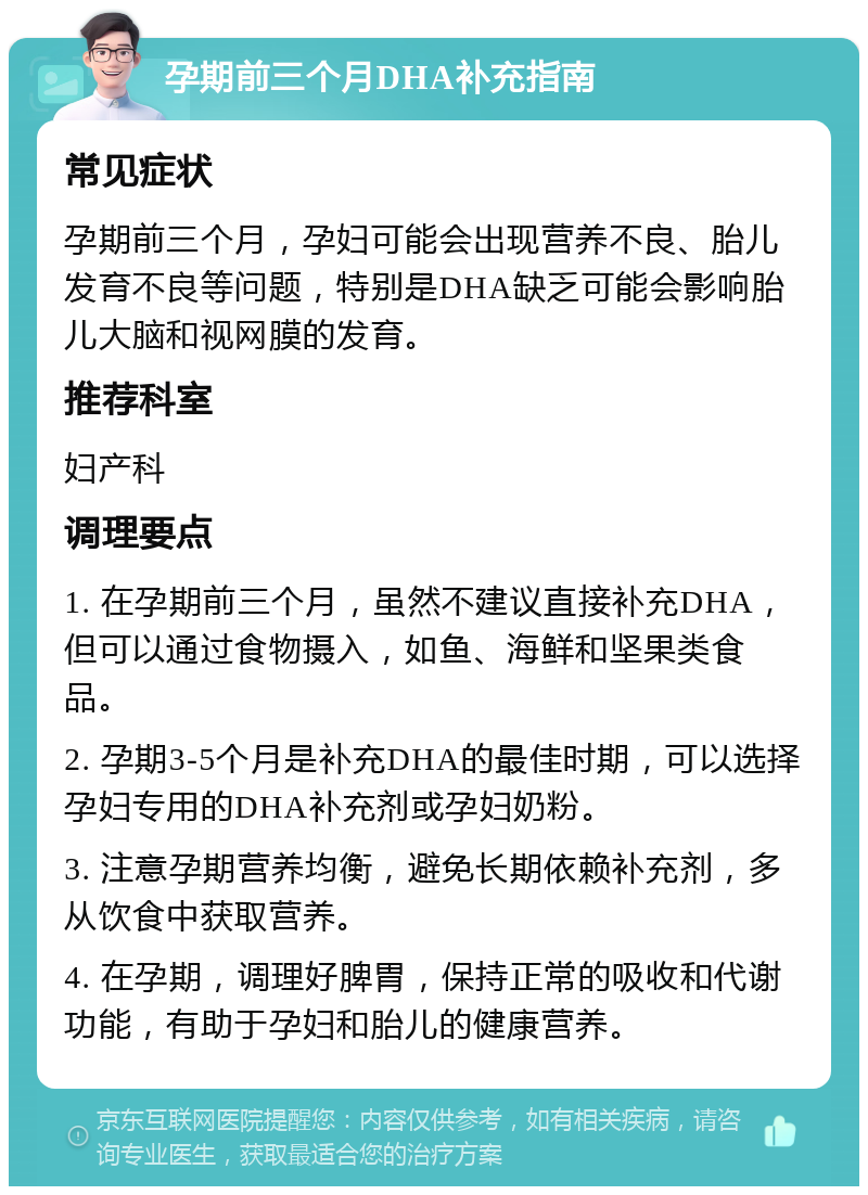 孕期前三个月DHA补充指南 常见症状 孕期前三个月，孕妇可能会出现营养不良、胎儿发育不良等问题，特别是DHA缺乏可能会影响胎儿大脑和视网膜的发育。 推荐科室 妇产科 调理要点 1. 在孕期前三个月，虽然不建议直接补充DHA，但可以通过食物摄入，如鱼、海鲜和坚果类食品。 2. 孕期3-5个月是补充DHA的最佳时期，可以选择孕妇专用的DHA补充剂或孕妇奶粉。 3. 注意孕期营养均衡，避免长期依赖补充剂，多从饮食中获取营养。 4. 在孕期，调理好脾胃，保持正常的吸收和代谢功能，有助于孕妇和胎儿的健康营养。