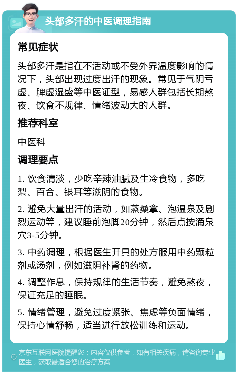 头部多汗的中医调理指南 常见症状 头部多汗是指在不活动或不受外界温度影响的情况下，头部出现过度出汗的现象。常见于气阴亏虚、脾虚湿盛等中医证型，易感人群包括长期熬夜、饮食不规律、情绪波动大的人群。 推荐科室 中医科 调理要点 1. 饮食清淡，少吃辛辣油腻及生冷食物，多吃梨、百合、银耳等滋阴的食物。 2. 避免大量出汗的活动，如蒸桑拿、泡温泉及剧烈运动等，建议睡前泡脚20分钟，然后点按涌泉穴3-5分钟。 3. 中药调理，根据医生开具的处方服用中药颗粒剂或汤剂，例如滋阴补肾的药物。 4. 调整作息，保持规律的生活节奏，避免熬夜，保证充足的睡眠。 5. 情绪管理，避免过度紧张、焦虑等负面情绪，保持心情舒畅，适当进行放松训练和运动。