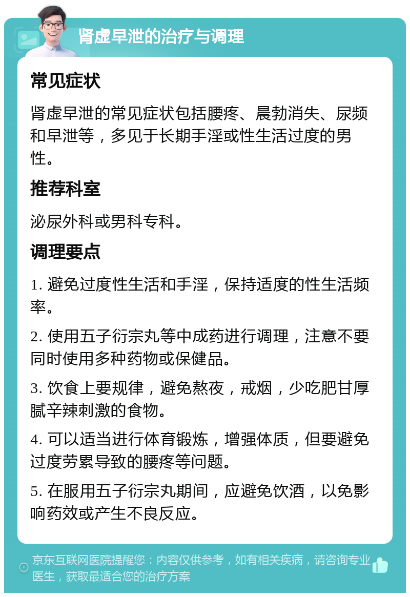 肾虚早泄的治疗与调理 常见症状 肾虚早泄的常见症状包括腰疼、晨勃消失、尿频和早泄等，多见于长期手淫或性生活过度的男性。 推荐科室 泌尿外科或男科专科。 调理要点 1. 避免过度性生活和手淫，保持适度的性生活频率。 2. 使用五子衍宗丸等中成药进行调理，注意不要同时使用多种药物或保健品。 3. 饮食上要规律，避免熬夜，戒烟，少吃肥甘厚腻辛辣刺激的食物。 4. 可以适当进行体育锻炼，增强体质，但要避免过度劳累导致的腰疼等问题。 5. 在服用五子衍宗丸期间，应避免饮酒，以免影响药效或产生不良反应。