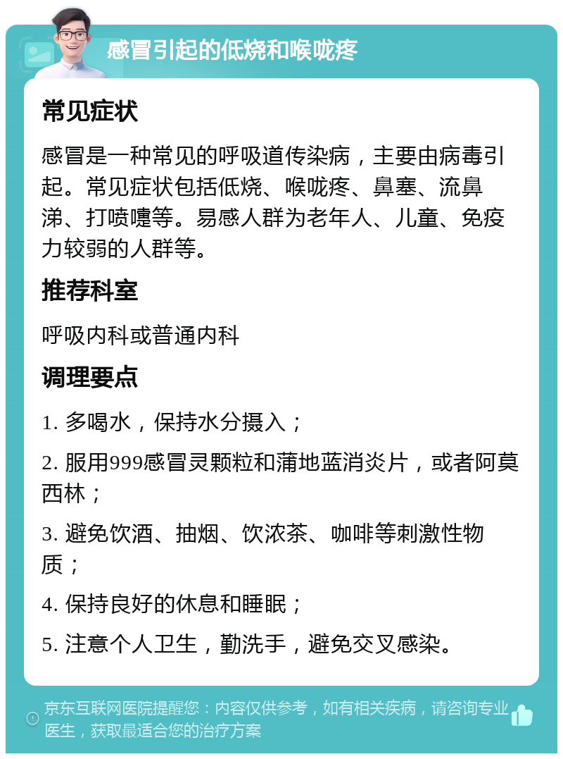 感冒引起的低烧和喉咙疼 常见症状 感冒是一种常见的呼吸道传染病，主要由病毒引起。常见症状包括低烧、喉咙疼、鼻塞、流鼻涕、打喷嚏等。易感人群为老年人、儿童、免疫力较弱的人群等。 推荐科室 呼吸内科或普通内科 调理要点 1. 多喝水，保持水分摄入； 2. 服用999感冒灵颗粒和蒲地蓝消炎片，或者阿莫西林； 3. 避免饮酒、抽烟、饮浓茶、咖啡等刺激性物质； 4. 保持良好的休息和睡眠； 5. 注意个人卫生，勤洗手，避免交叉感染。