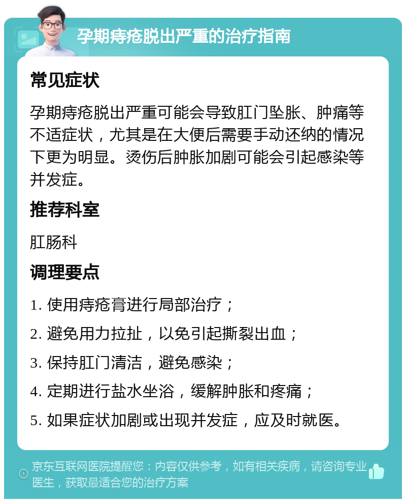 孕期痔疮脱出严重的治疗指南 常见症状 孕期痔疮脱出严重可能会导致肛门坠胀、肿痛等不适症状，尤其是在大便后需要手动还纳的情况下更为明显。烫伤后肿胀加剧可能会引起感染等并发症。 推荐科室 肛肠科 调理要点 1. 使用痔疮膏进行局部治疗； 2. 避免用力拉扯，以免引起撕裂出血； 3. 保持肛门清洁，避免感染； 4. 定期进行盐水坐浴，缓解肿胀和疼痛； 5. 如果症状加剧或出现并发症，应及时就医。