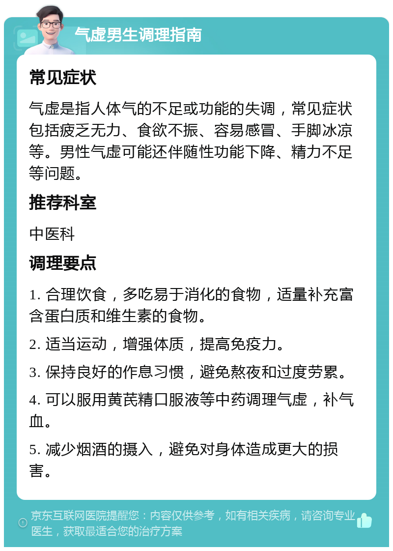 气虚男生调理指南 常见症状 气虚是指人体气的不足或功能的失调，常见症状包括疲乏无力、食欲不振、容易感冒、手脚冰凉等。男性气虚可能还伴随性功能下降、精力不足等问题。 推荐科室 中医科 调理要点 1. 合理饮食，多吃易于消化的食物，适量补充富含蛋白质和维生素的食物。 2. 适当运动，增强体质，提高免疫力。 3. 保持良好的作息习惯，避免熬夜和过度劳累。 4. 可以服用黄芪精口服液等中药调理气虚，补气血。 5. 减少烟酒的摄入，避免对身体造成更大的损害。