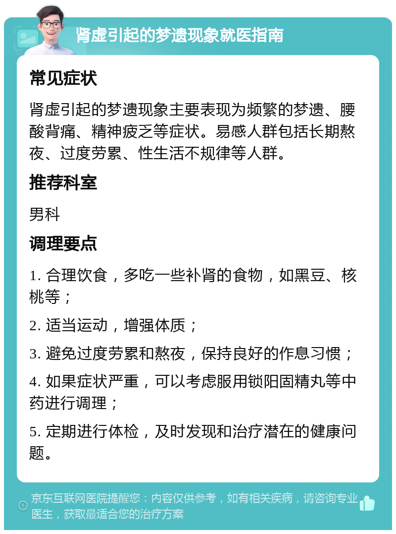 肾虚引起的梦遗现象就医指南 常见症状 肾虚引起的梦遗现象主要表现为频繁的梦遗、腰酸背痛、精神疲乏等症状。易感人群包括长期熬夜、过度劳累、性生活不规律等人群。 推荐科室 男科 调理要点 1. 合理饮食，多吃一些补肾的食物，如黑豆、核桃等； 2. 适当运动，增强体质； 3. 避免过度劳累和熬夜，保持良好的作息习惯； 4. 如果症状严重，可以考虑服用锁阳固精丸等中药进行调理； 5. 定期进行体检，及时发现和治疗潜在的健康问题。