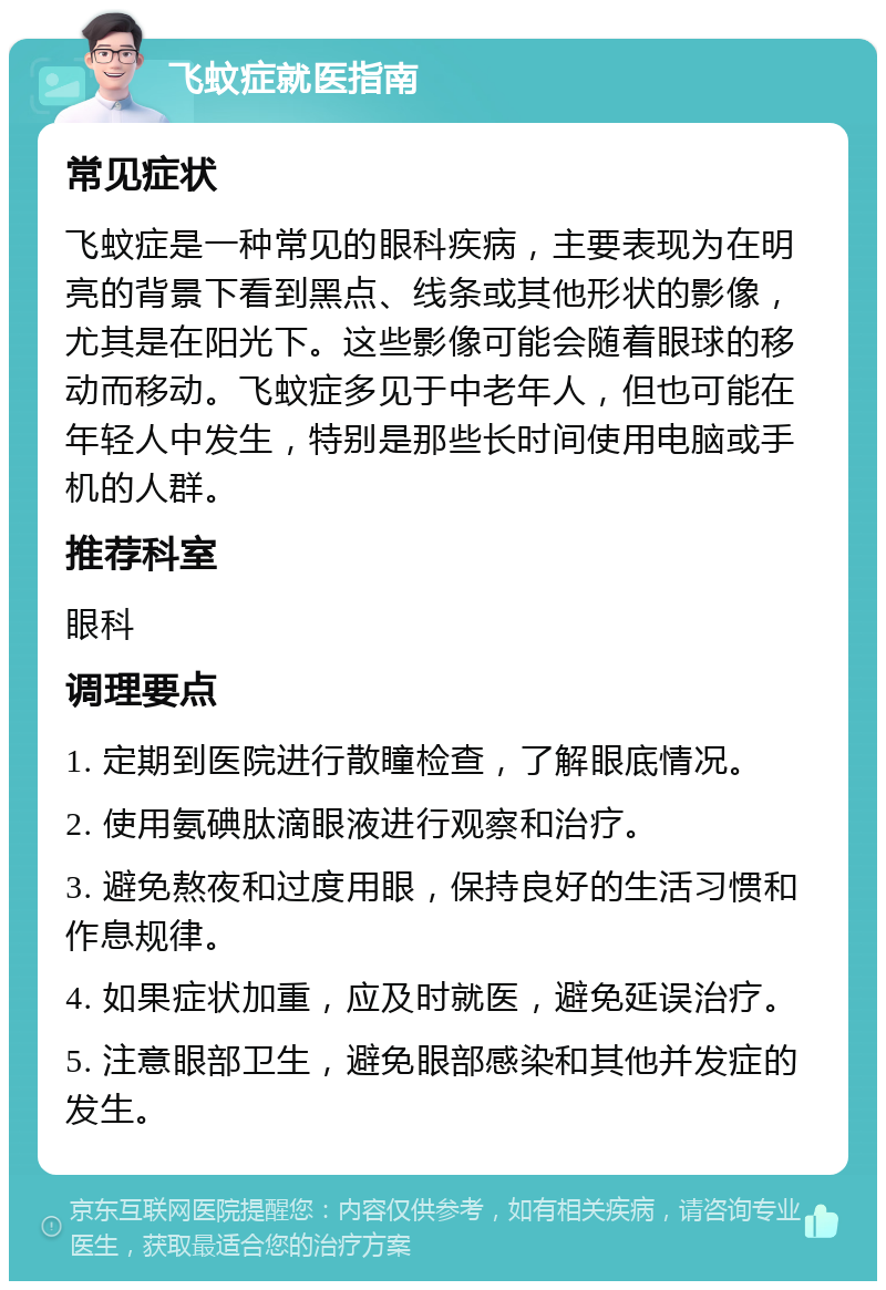 飞蚊症就医指南 常见症状 飞蚊症是一种常见的眼科疾病，主要表现为在明亮的背景下看到黑点、线条或其他形状的影像，尤其是在阳光下。这些影像可能会随着眼球的移动而移动。飞蚊症多见于中老年人，但也可能在年轻人中发生，特别是那些长时间使用电脑或手机的人群。 推荐科室 眼科 调理要点 1. 定期到医院进行散瞳检查，了解眼底情况。 2. 使用氨碘肽滴眼液进行观察和治疗。 3. 避免熬夜和过度用眼，保持良好的生活习惯和作息规律。 4. 如果症状加重，应及时就医，避免延误治疗。 5. 注意眼部卫生，避免眼部感染和其他并发症的发生。