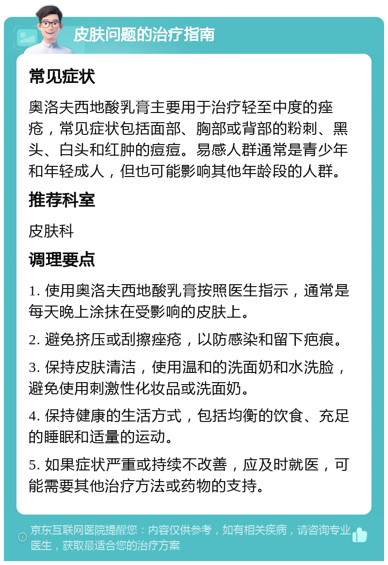 皮肤问题的治疗指南 常见症状 奥洛夫西地酸乳膏主要用于治疗轻至中度的痤疮，常见症状包括面部、胸部或背部的粉刺、黑头、白头和红肿的痘痘。易感人群通常是青少年和年轻成人，但也可能影响其他年龄段的人群。 推荐科室 皮肤科 调理要点 1. 使用奥洛夫西地酸乳膏按照医生指示，通常是每天晚上涂抹在受影响的皮肤上。 2. 避免挤压或刮擦痤疮，以防感染和留下疤痕。 3. 保持皮肤清洁，使用温和的洗面奶和水洗脸，避免使用刺激性化妆品或洗面奶。 4. 保持健康的生活方式，包括均衡的饮食、充足的睡眠和适量的运动。 5. 如果症状严重或持续不改善，应及时就医，可能需要其他治疗方法或药物的支持。