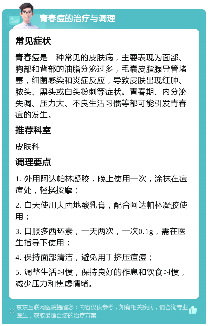 青春痘的治疗与调理 常见症状 青春痘是一种常见的皮肤病，主要表现为面部、胸部和背部的油脂分泌过多，毛囊皮脂腺导管堵塞，细菌感染和炎症反应，导致皮肤出现红肿、脓头、黑头或白头粉刺等症状。青春期、内分泌失调、压力大、不良生活习惯等都可能引发青春痘的发生。 推荐科室 皮肤科 调理要点 1. 外用阿达帕林凝胶，晚上使用一次，涂抹在痘痘处，轻揉按摩； 2. 白天使用夫西地酸乳膏，配合阿达帕林凝胶使用； 3. 口服多西环素，一天两次，一次0.1g，需在医生指导下使用； 4. 保持面部清洁，避免用手挤压痘痘； 5. 调整生活习惯，保持良好的作息和饮食习惯，减少压力和焦虑情绪。