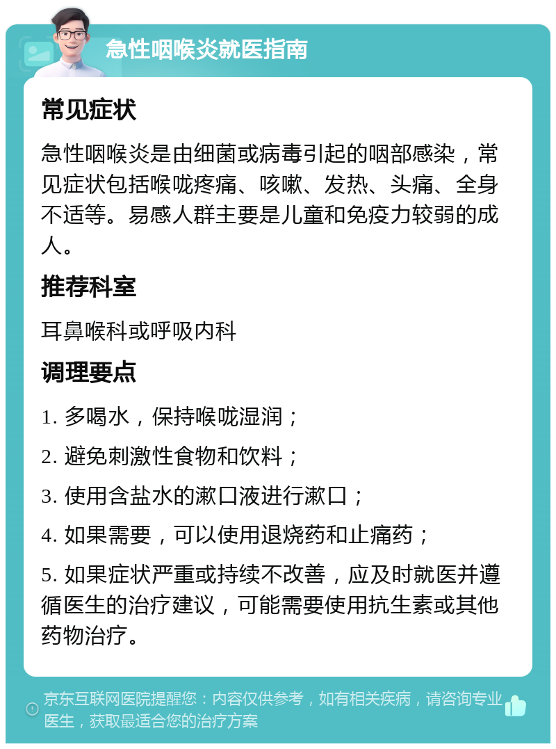 急性咽喉炎就医指南 常见症状 急性咽喉炎是由细菌或病毒引起的咽部感染，常见症状包括喉咙疼痛、咳嗽、发热、头痛、全身不适等。易感人群主要是儿童和免疫力较弱的成人。 推荐科室 耳鼻喉科或呼吸内科 调理要点 1. 多喝水，保持喉咙湿润； 2. 避免刺激性食物和饮料； 3. 使用含盐水的漱口液进行漱口； 4. 如果需要，可以使用退烧药和止痛药； 5. 如果症状严重或持续不改善，应及时就医并遵循医生的治疗建议，可能需要使用抗生素或其他药物治疗。