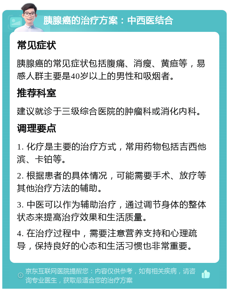 胰腺癌的治疗方案：中西医结合 常见症状 胰腺癌的常见症状包括腹痛、消瘦、黄疸等，易感人群主要是40岁以上的男性和吸烟者。 推荐科室 建议就诊于三级综合医院的肿瘤科或消化内科。 调理要点 1. 化疗是主要的治疗方式，常用药物包括吉西他滨、卡铂等。 2. 根据患者的具体情况，可能需要手术、放疗等其他治疗方法的辅助。 3. 中医可以作为辅助治疗，通过调节身体的整体状态来提高治疗效果和生活质量。 4. 在治疗过程中，需要注意营养支持和心理疏导，保持良好的心态和生活习惯也非常重要。