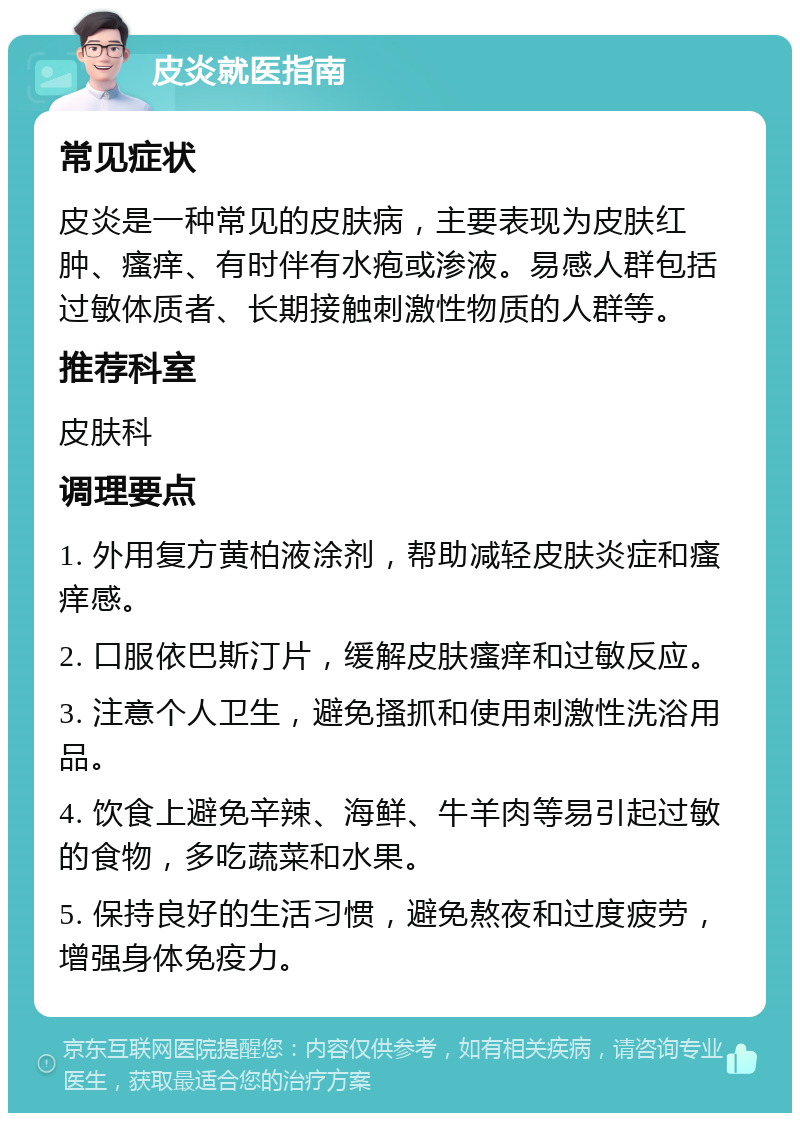 皮炎就医指南 常见症状 皮炎是一种常见的皮肤病，主要表现为皮肤红肿、瘙痒、有时伴有水疱或渗液。易感人群包括过敏体质者、长期接触刺激性物质的人群等。 推荐科室 皮肤科 调理要点 1. 外用复方黄柏液涂剂，帮助减轻皮肤炎症和瘙痒感。 2. 口服依巴斯汀片，缓解皮肤瘙痒和过敏反应。 3. 注意个人卫生，避免搔抓和使用刺激性洗浴用品。 4. 饮食上避免辛辣、海鲜、牛羊肉等易引起过敏的食物，多吃蔬菜和水果。 5. 保持良好的生活习惯，避免熬夜和过度疲劳，增强身体免疫力。