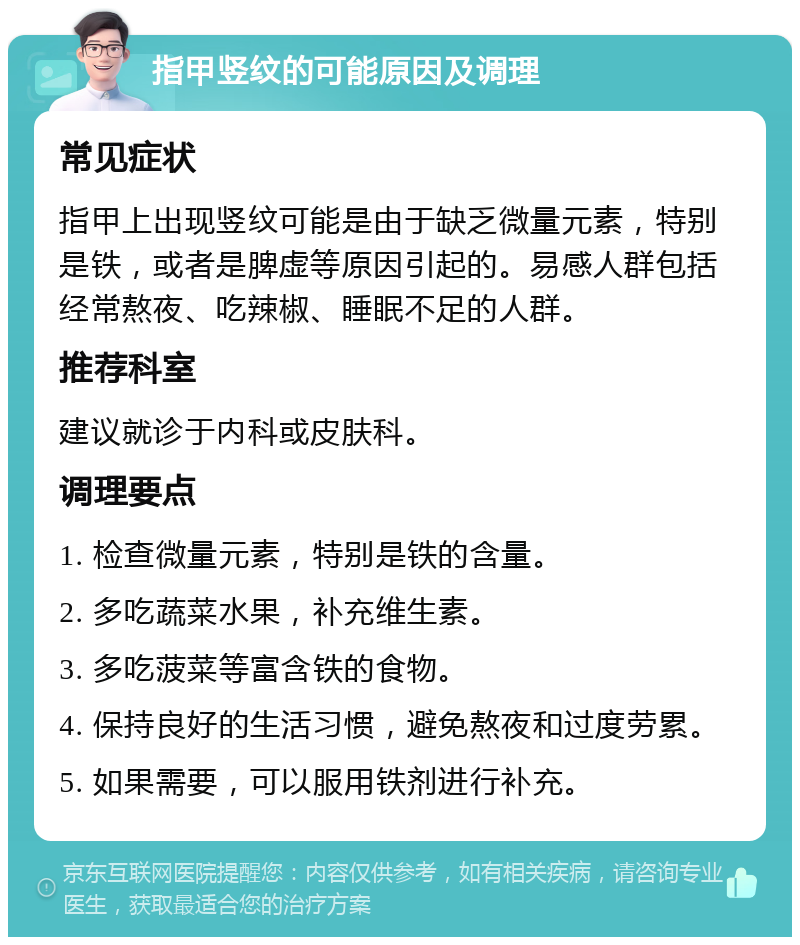 指甲竖纹的可能原因及调理 常见症状 指甲上出现竖纹可能是由于缺乏微量元素，特别是铁，或者是脾虚等原因引起的。易感人群包括经常熬夜、吃辣椒、睡眠不足的人群。 推荐科室 建议就诊于内科或皮肤科。 调理要点 1. 检查微量元素，特别是铁的含量。 2. 多吃蔬菜水果，补充维生素。 3. 多吃菠菜等富含铁的食物。 4. 保持良好的生活习惯，避免熬夜和过度劳累。 5. 如果需要，可以服用铁剂进行补充。