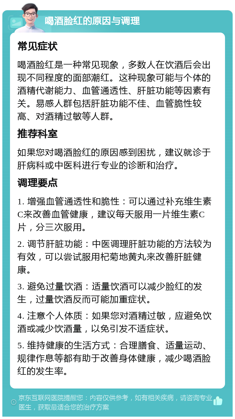 喝酒脸红的原因与调理 常见症状 喝酒脸红是一种常见现象，多数人在饮酒后会出现不同程度的面部潮红。这种现象可能与个体的酒精代谢能力、血管通透性、肝脏功能等因素有关。易感人群包括肝脏功能不佳、血管脆性较高、对酒精过敏等人群。 推荐科室 如果您对喝酒脸红的原因感到困扰，建议就诊于肝病科或中医科进行专业的诊断和治疗。 调理要点 1. 增强血管通透性和脆性：可以通过补充维生素C来改善血管健康，建议每天服用一片维生素C片，分三次服用。 2. 调节肝脏功能：中医调理肝脏功能的方法较为有效，可以尝试服用杞菊地黄丸来改善肝脏健康。 3. 避免过量饮酒：适量饮酒可以减少脸红的发生，过量饮酒反而可能加重症状。 4. 注意个人体质：如果您对酒精过敏，应避免饮酒或减少饮酒量，以免引发不适症状。 5. 维持健康的生活方式：合理膳食、适量运动、规律作息等都有助于改善身体健康，减少喝酒脸红的发生率。