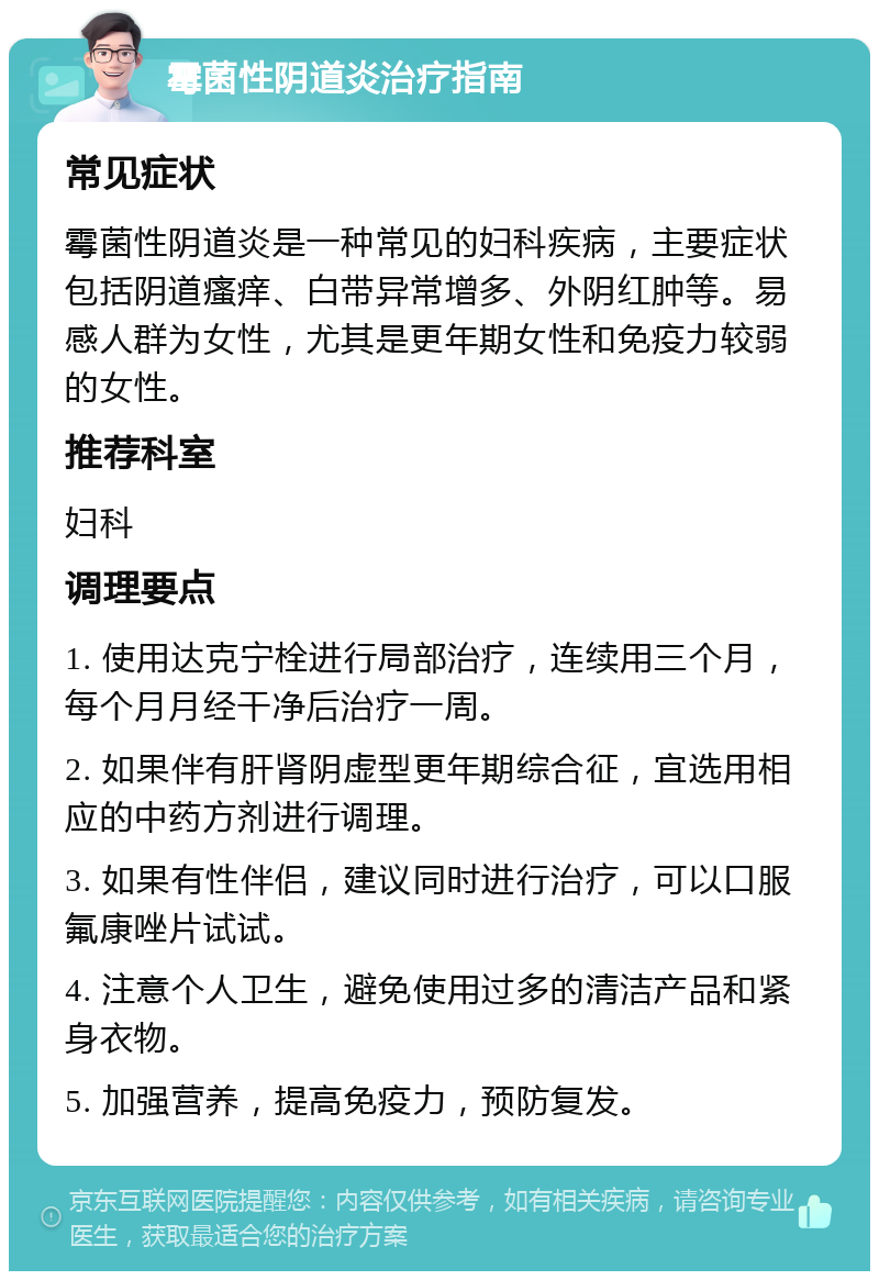 霉菌性阴道炎治疗指南 常见症状 霉菌性阴道炎是一种常见的妇科疾病，主要症状包括阴道瘙痒、白带异常增多、外阴红肿等。易感人群为女性，尤其是更年期女性和免疫力较弱的女性。 推荐科室 妇科 调理要点 1. 使用达克宁栓进行局部治疗，连续用三个月，每个月月经干净后治疗一周。 2. 如果伴有肝肾阴虚型更年期综合征，宜选用相应的中药方剂进行调理。 3. 如果有性伴侣，建议同时进行治疗，可以口服氟康唑片试试。 4. 注意个人卫生，避免使用过多的清洁产品和紧身衣物。 5. 加强营养，提高免疫力，预防复发。