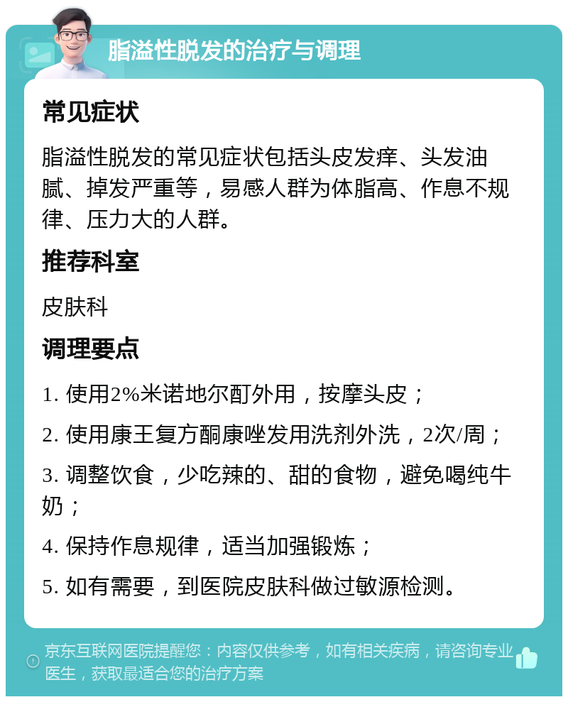 脂溢性脱发的治疗与调理 常见症状 脂溢性脱发的常见症状包括头皮发痒、头发油腻、掉发严重等，易感人群为体脂高、作息不规律、压力大的人群。 推荐科室 皮肤科 调理要点 1. 使用2%米诺地尔酊外用，按摩头皮； 2. 使用康王复方酮康唑发用洗剂外洗，2次/周； 3. 调整饮食，少吃辣的、甜的食物，避免喝纯牛奶； 4. 保持作息规律，适当加强锻炼； 5. 如有需要，到医院皮肤科做过敏源检测。