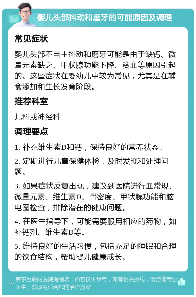 婴儿头部抖动和磨牙的可能原因及调理 常见症状 婴儿头部不自主抖动和磨牙可能是由于缺钙、微量元素缺乏、甲状腺功能下降、贫血等原因引起的。这些症状在婴幼儿中较为常见，尤其是在辅食添加和生长发育阶段。 推荐科室 儿科或神经科 调理要点 1. 补充维生素D和钙，保持良好的营养状态。 2. 定期进行儿童保健体检，及时发现和处理问题。 3. 如果症状反复出现，建议到医院进行血常规、微量元素、维生素D、骨密度、甲状腺功能和脑电图检查，排除潜在的健康问题。 4. 在医生指导下，可能需要服用相应的药物，如补钙剂、维生素D等。 5. 维持良好的生活习惯，包括充足的睡眠和合理的饮食结构，帮助婴儿健康成长。