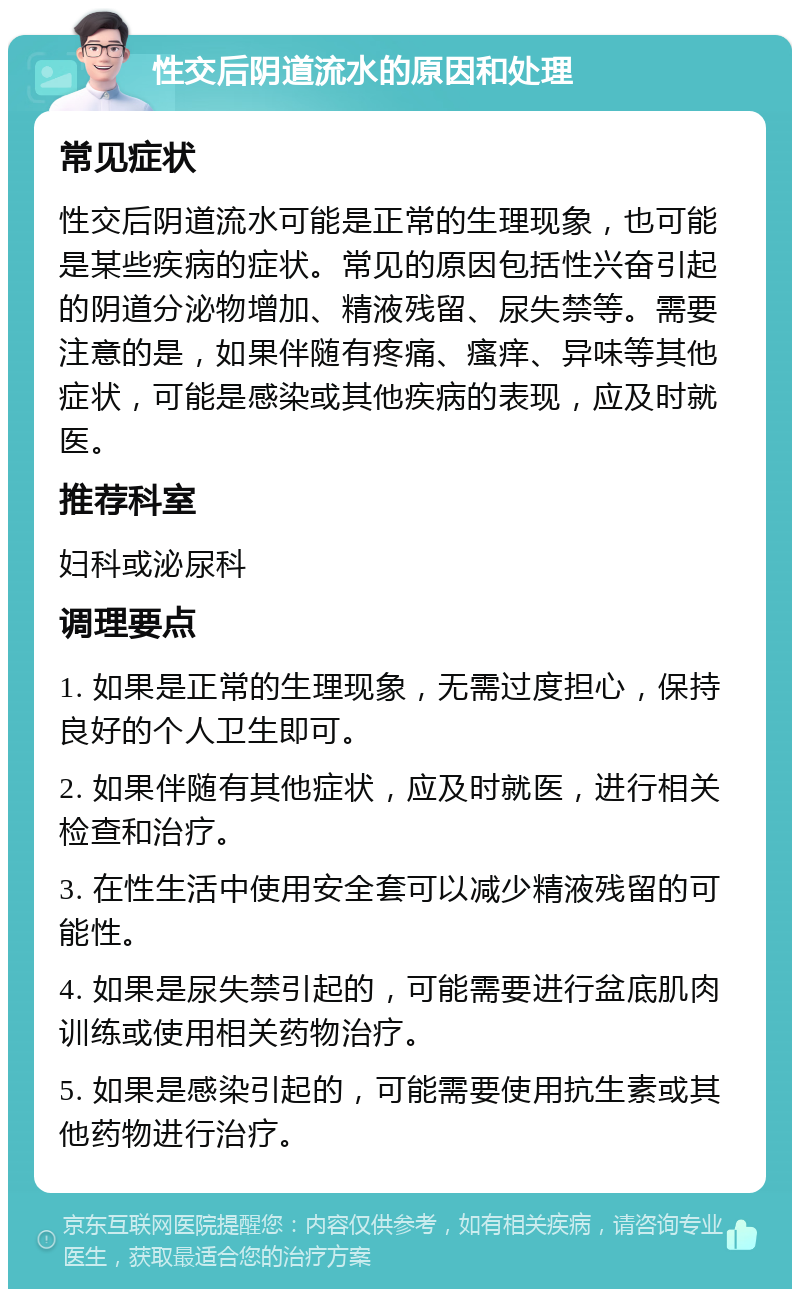 性交后阴道流水的原因和处理 常见症状 性交后阴道流水可能是正常的生理现象，也可能是某些疾病的症状。常见的原因包括性兴奋引起的阴道分泌物增加、精液残留、尿失禁等。需要注意的是，如果伴随有疼痛、瘙痒、异味等其他症状，可能是感染或其他疾病的表现，应及时就医。 推荐科室 妇科或泌尿科 调理要点 1. 如果是正常的生理现象，无需过度担心，保持良好的个人卫生即可。 2. 如果伴随有其他症状，应及时就医，进行相关检查和治疗。 3. 在性生活中使用安全套可以减少精液残留的可能性。 4. 如果是尿失禁引起的，可能需要进行盆底肌肉训练或使用相关药物治疗。 5. 如果是感染引起的，可能需要使用抗生素或其他药物进行治疗。