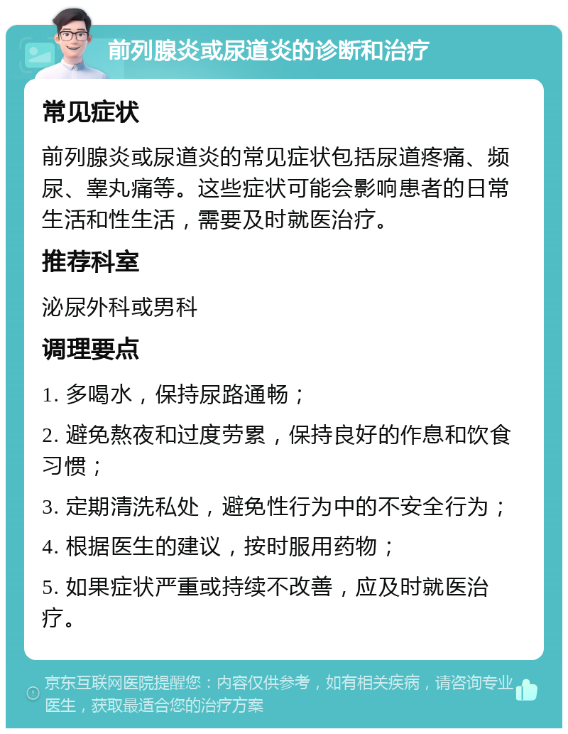 前列腺炎或尿道炎的诊断和治疗 常见症状 前列腺炎或尿道炎的常见症状包括尿道疼痛、频尿、睾丸痛等。这些症状可能会影响患者的日常生活和性生活，需要及时就医治疗。 推荐科室 泌尿外科或男科 调理要点 1. 多喝水，保持尿路通畅； 2. 避免熬夜和过度劳累，保持良好的作息和饮食习惯； 3. 定期清洗私处，避免性行为中的不安全行为； 4. 根据医生的建议，按时服用药物； 5. 如果症状严重或持续不改善，应及时就医治疗。