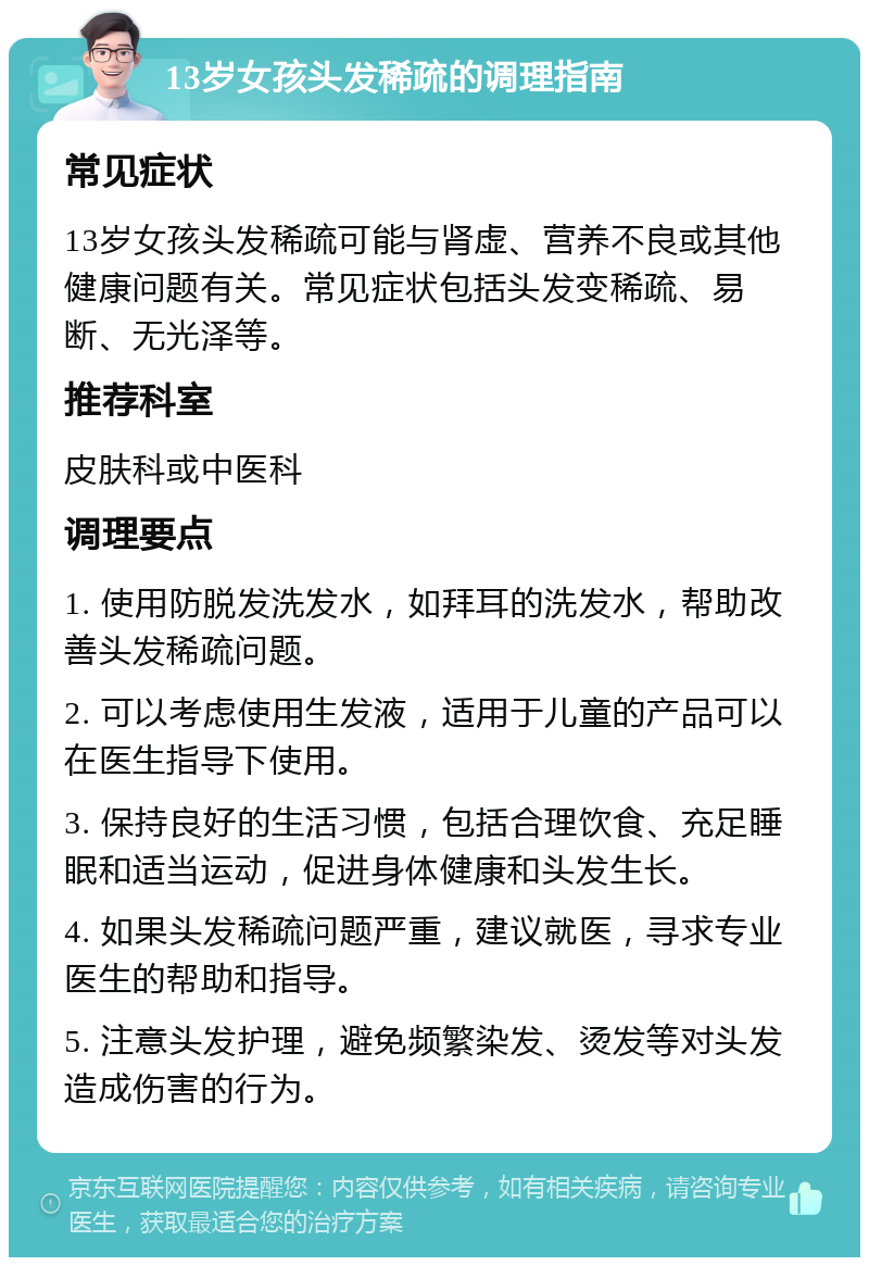 13岁女孩头发稀疏的调理指南 常见症状 13岁女孩头发稀疏可能与肾虚、营养不良或其他健康问题有关。常见症状包括头发变稀疏、易断、无光泽等。 推荐科室 皮肤科或中医科 调理要点 1. 使用防脱发洗发水，如拜耳的洗发水，帮助改善头发稀疏问题。 2. 可以考虑使用生发液，适用于儿童的产品可以在医生指导下使用。 3. 保持良好的生活习惯，包括合理饮食、充足睡眠和适当运动，促进身体健康和头发生长。 4. 如果头发稀疏问题严重，建议就医，寻求专业医生的帮助和指导。 5. 注意头发护理，避免频繁染发、烫发等对头发造成伤害的行为。