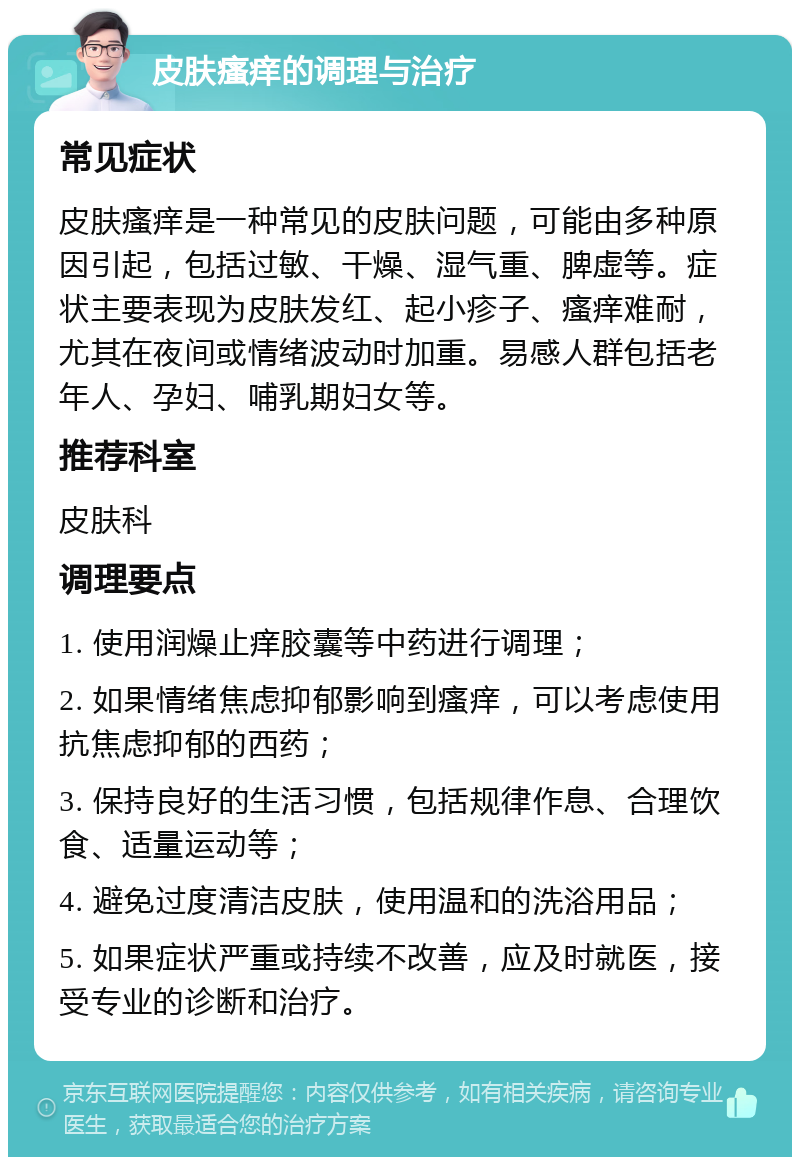 皮肤瘙痒的调理与治疗 常见症状 皮肤瘙痒是一种常见的皮肤问题，可能由多种原因引起，包括过敏、干燥、湿气重、脾虚等。症状主要表现为皮肤发红、起小疹子、瘙痒难耐，尤其在夜间或情绪波动时加重。易感人群包括老年人、孕妇、哺乳期妇女等。 推荐科室 皮肤科 调理要点 1. 使用润燥止痒胶囊等中药进行调理； 2. 如果情绪焦虑抑郁影响到瘙痒，可以考虑使用抗焦虑抑郁的西药； 3. 保持良好的生活习惯，包括规律作息、合理饮食、适量运动等； 4. 避免过度清洁皮肤，使用温和的洗浴用品； 5. 如果症状严重或持续不改善，应及时就医，接受专业的诊断和治疗。