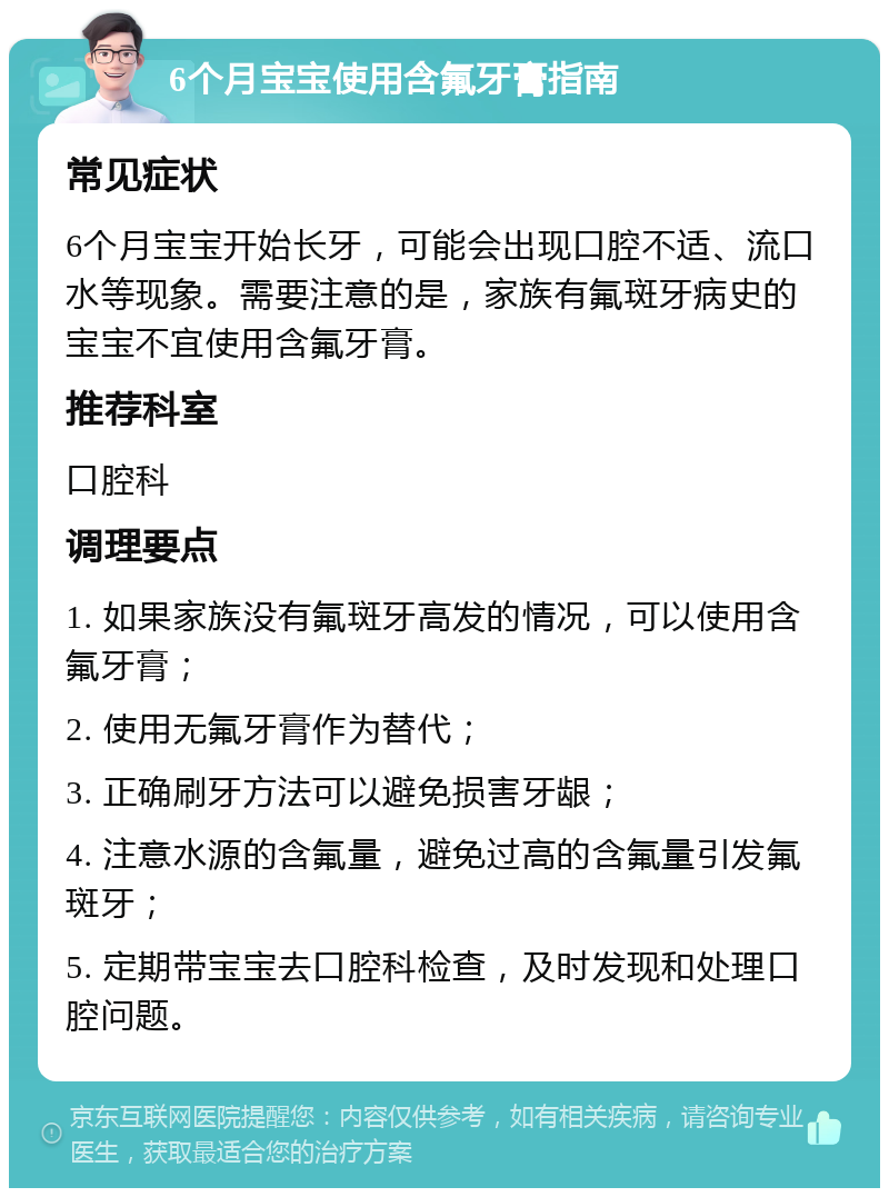 6个月宝宝使用含氟牙膏指南 常见症状 6个月宝宝开始长牙，可能会出现口腔不适、流口水等现象。需要注意的是，家族有氟斑牙病史的宝宝不宜使用含氟牙膏。 推荐科室 口腔科 调理要点 1. 如果家族没有氟斑牙高发的情况，可以使用含氟牙膏； 2. 使用无氟牙膏作为替代； 3. 正确刷牙方法可以避免损害牙龈； 4. 注意水源的含氟量，避免过高的含氟量引发氟斑牙； 5. 定期带宝宝去口腔科检查，及时发现和处理口腔问题。