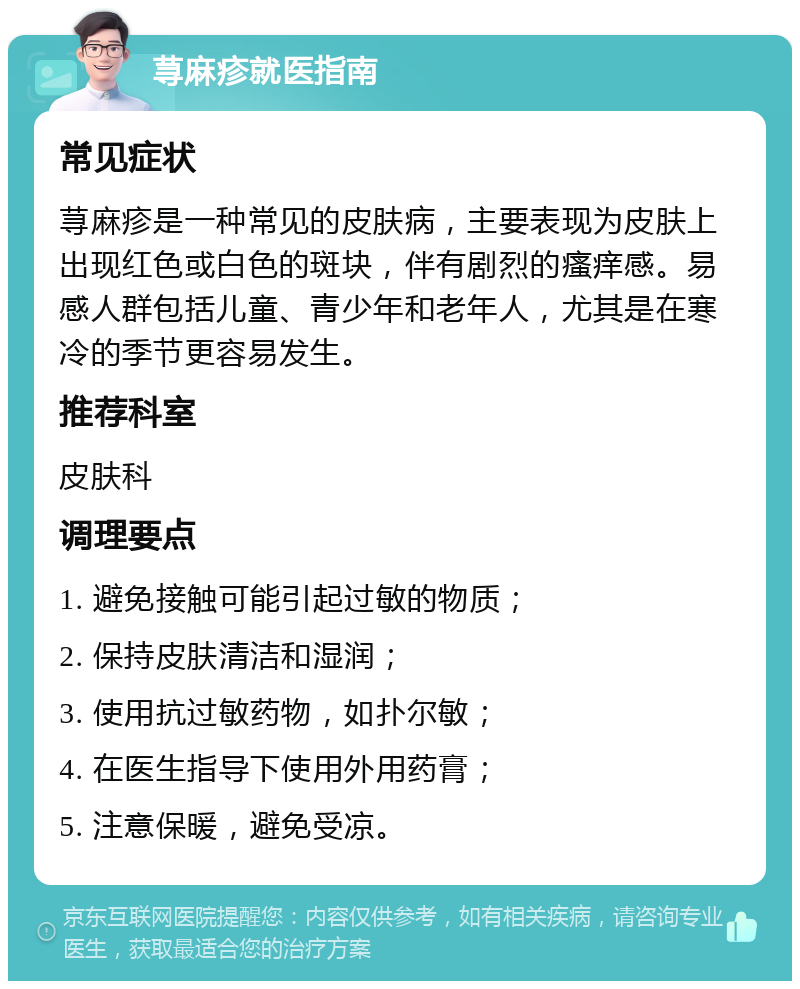 荨麻疹就医指南 常见症状 荨麻疹是一种常见的皮肤病，主要表现为皮肤上出现红色或白色的斑块，伴有剧烈的瘙痒感。易感人群包括儿童、青少年和老年人，尤其是在寒冷的季节更容易发生。 推荐科室 皮肤科 调理要点 1. 避免接触可能引起过敏的物质； 2. 保持皮肤清洁和湿润； 3. 使用抗过敏药物，如扑尔敏； 4. 在医生指导下使用外用药膏； 5. 注意保暖，避免受凉。