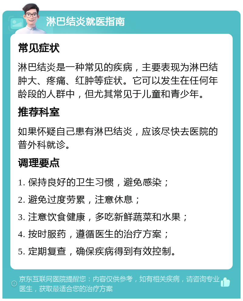 淋巴结炎就医指南 常见症状 淋巴结炎是一种常见的疾病，主要表现为淋巴结肿大、疼痛、红肿等症状。它可以发生在任何年龄段的人群中，但尤其常见于儿童和青少年。 推荐科室 如果怀疑自己患有淋巴结炎，应该尽快去医院的普外科就诊。 调理要点 1. 保持良好的卫生习惯，避免感染； 2. 避免过度劳累，注意休息； 3. 注意饮食健康，多吃新鲜蔬菜和水果； 4. 按时服药，遵循医生的治疗方案； 5. 定期复查，确保疾病得到有效控制。