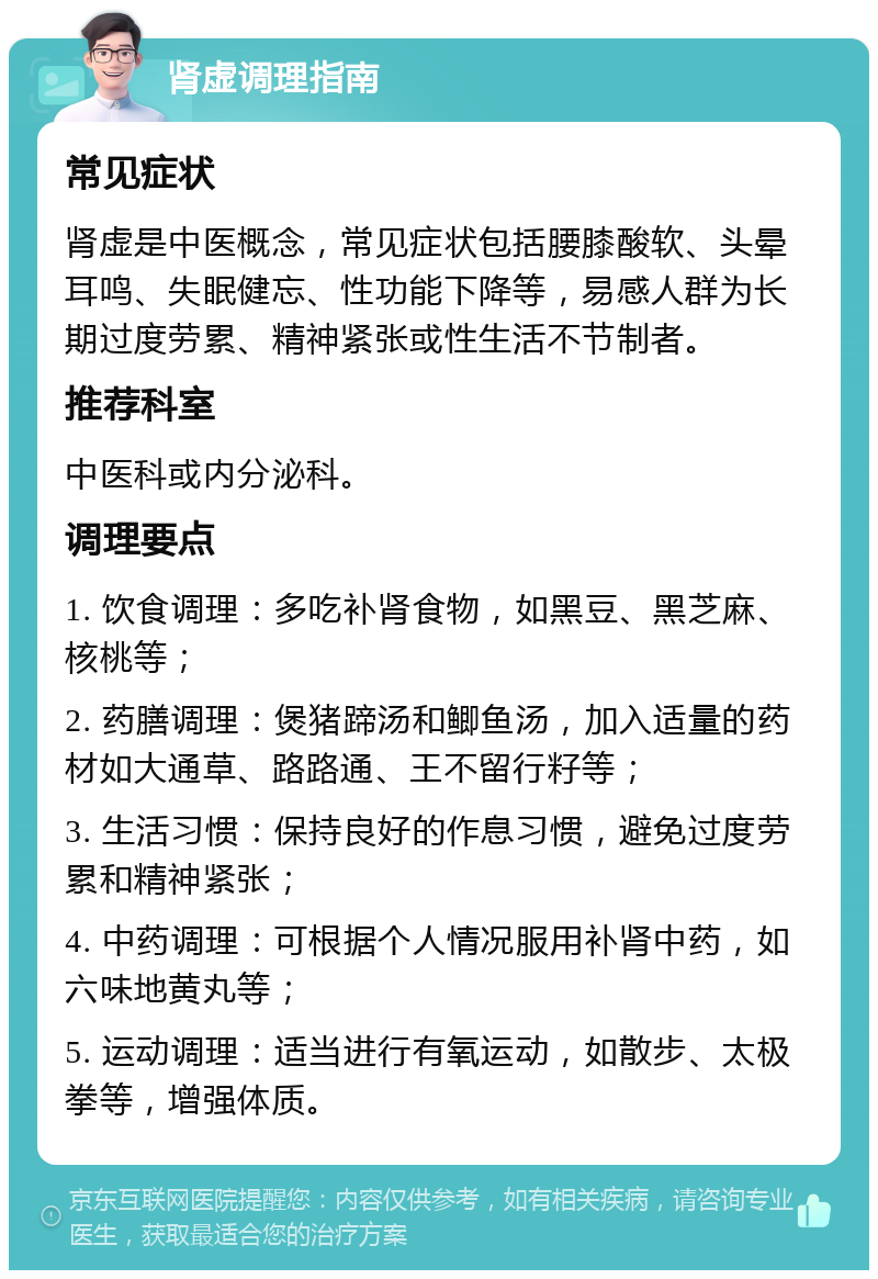 肾虚调理指南 常见症状 肾虚是中医概念，常见症状包括腰膝酸软、头晕耳鸣、失眠健忘、性功能下降等，易感人群为长期过度劳累、精神紧张或性生活不节制者。 推荐科室 中医科或内分泌科。 调理要点 1. 饮食调理：多吃补肾食物，如黑豆、黑芝麻、核桃等； 2. 药膳调理：煲猪蹄汤和鲫鱼汤，加入适量的药材如大通草、路路通、王不留行籽等； 3. 生活习惯：保持良好的作息习惯，避免过度劳累和精神紧张； 4. 中药调理：可根据个人情况服用补肾中药，如六味地黄丸等； 5. 运动调理：适当进行有氧运动，如散步、太极拳等，增强体质。