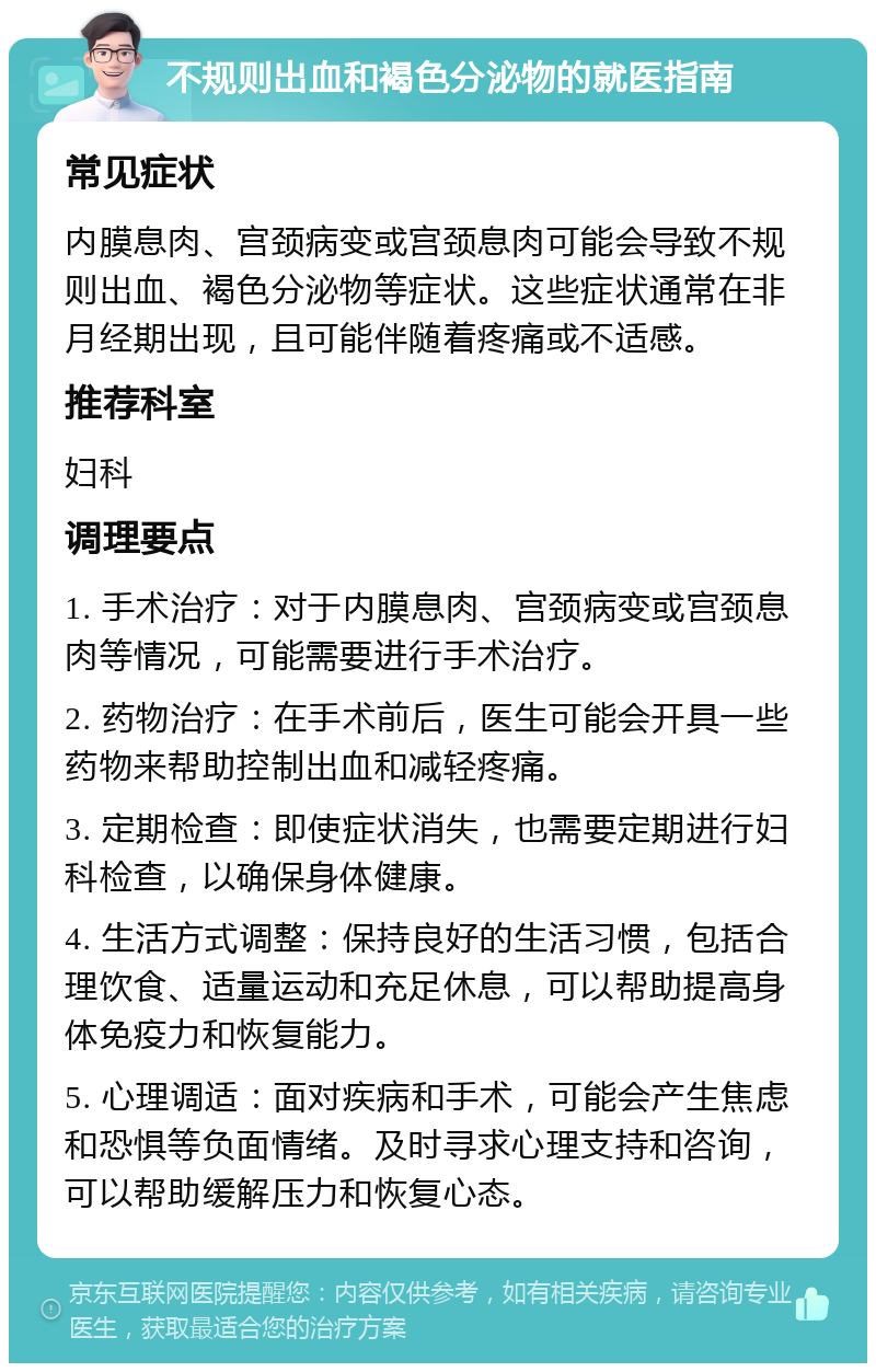 不规则出血和褐色分泌物的就医指南 常见症状 内膜息肉、宫颈病变或宫颈息肉可能会导致不规则出血、褐色分泌物等症状。这些症状通常在非月经期出现，且可能伴随着疼痛或不适感。 推荐科室 妇科 调理要点 1. 手术治疗：对于内膜息肉、宫颈病变或宫颈息肉等情况，可能需要进行手术治疗。 2. 药物治疗：在手术前后，医生可能会开具一些药物来帮助控制出血和减轻疼痛。 3. 定期检查：即使症状消失，也需要定期进行妇科检查，以确保身体健康。 4. 生活方式调整：保持良好的生活习惯，包括合理饮食、适量运动和充足休息，可以帮助提高身体免疫力和恢复能力。 5. 心理调适：面对疾病和手术，可能会产生焦虑和恐惧等负面情绪。及时寻求心理支持和咨询，可以帮助缓解压力和恢复心态。