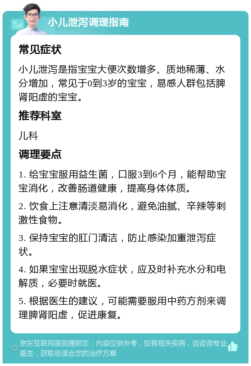 小儿泄泻调理指南 常见症状 小儿泄泻是指宝宝大便次数增多、质地稀薄、水分增加，常见于0到3岁的宝宝，易感人群包括脾肾阳虚的宝宝。 推荐科室 儿科 调理要点 1. 给宝宝服用益生菌，口服3到6个月，能帮助宝宝消化，改善肠道健康，提高身体体质。 2. 饮食上注意清淡易消化，避免油腻、辛辣等刺激性食物。 3. 保持宝宝的肛门清洁，防止感染加重泄泻症状。 4. 如果宝宝出现脱水症状，应及时补充水分和电解质，必要时就医。 5. 根据医生的建议，可能需要服用中药方剂来调理脾肾阳虚，促进康复。