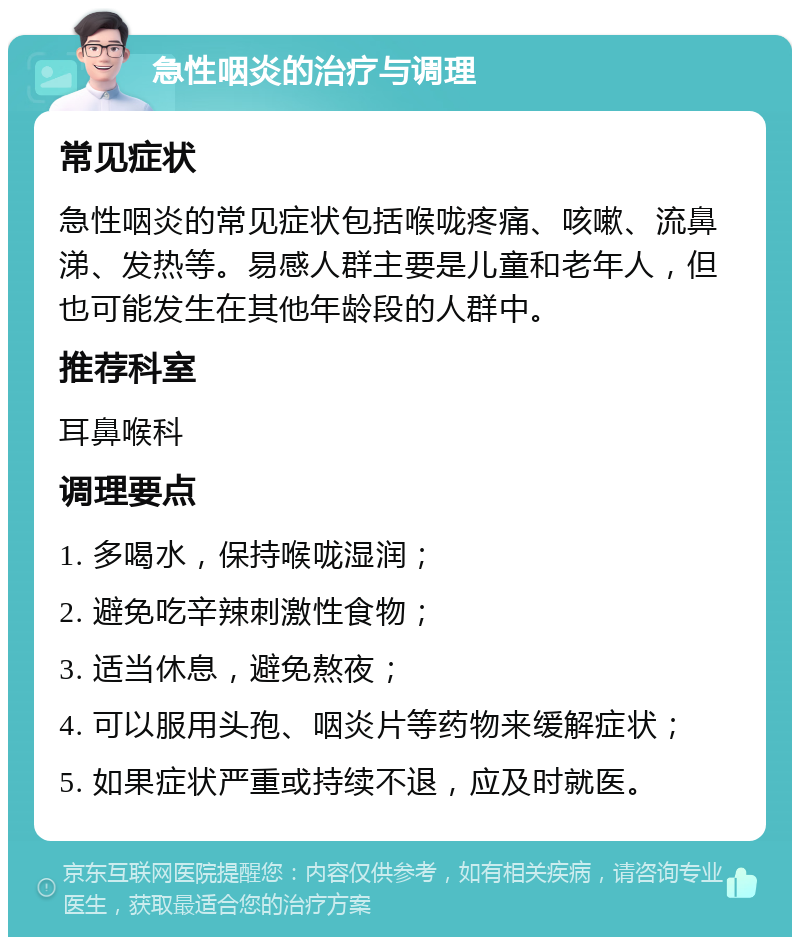 急性咽炎的治疗与调理 常见症状 急性咽炎的常见症状包括喉咙疼痛、咳嗽、流鼻涕、发热等。易感人群主要是儿童和老年人，但也可能发生在其他年龄段的人群中。 推荐科室 耳鼻喉科 调理要点 1. 多喝水，保持喉咙湿润； 2. 避免吃辛辣刺激性食物； 3. 适当休息，避免熬夜； 4. 可以服用头孢、咽炎片等药物来缓解症状； 5. 如果症状严重或持续不退，应及时就医。