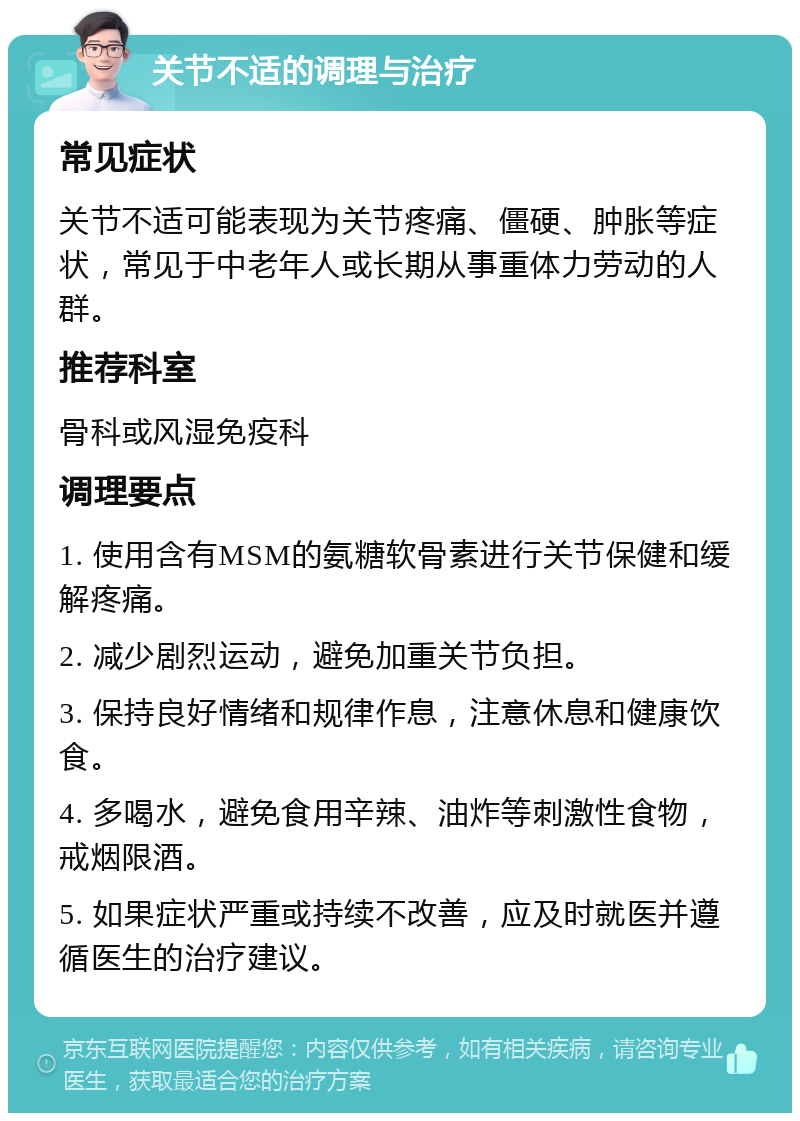 关节不适的调理与治疗 常见症状 关节不适可能表现为关节疼痛、僵硬、肿胀等症状，常见于中老年人或长期从事重体力劳动的人群。 推荐科室 骨科或风湿免疫科 调理要点 1. 使用含有MSM的氨糖软骨素进行关节保健和缓解疼痛。 2. 减少剧烈运动，避免加重关节负担。 3. 保持良好情绪和规律作息，注意休息和健康饮食。 4. 多喝水，避免食用辛辣、油炸等刺激性食物，戒烟限酒。 5. 如果症状严重或持续不改善，应及时就医并遵循医生的治疗建议。