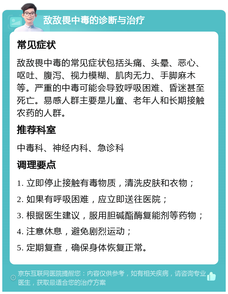 敌敌畏中毒的诊断与治疗 常见症状 敌敌畏中毒的常见症状包括头痛、头晕、恶心、呕吐、腹泻、视力模糊、肌肉无力、手脚麻木等。严重的中毒可能会导致呼吸困难、昏迷甚至死亡。易感人群主要是儿童、老年人和长期接触农药的人群。 推荐科室 中毒科、神经内科、急诊科 调理要点 1. 立即停止接触有毒物质，清洗皮肤和衣物； 2. 如果有呼吸困难，应立即送往医院； 3. 根据医生建议，服用胆碱酯酶复能剂等药物； 4. 注意休息，避免剧烈运动； 5. 定期复查，确保身体恢复正常。