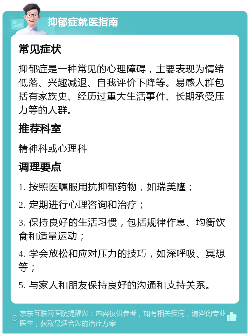 抑郁症就医指南 常见症状 抑郁症是一种常见的心理障碍，主要表现为情绪低落、兴趣减退、自我评价下降等。易感人群包括有家族史、经历过重大生活事件、长期承受压力等的人群。 推荐科室 精神科或心理科 调理要点 1. 按照医嘱服用抗抑郁药物，如瑞美隆； 2. 定期进行心理咨询和治疗； 3. 保持良好的生活习惯，包括规律作息、均衡饮食和适量运动； 4. 学会放松和应对压力的技巧，如深呼吸、冥想等； 5. 与家人和朋友保持良好的沟通和支持关系。