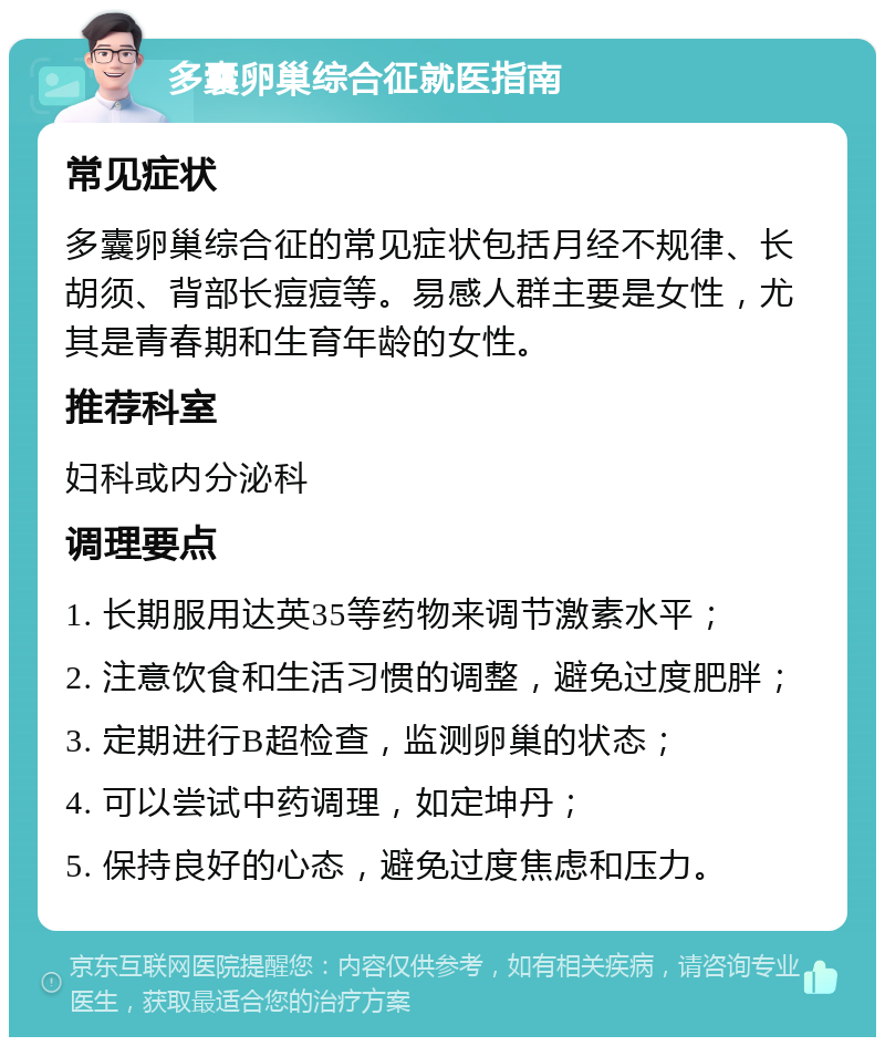 多囊卵巢综合征就医指南 常见症状 多囊卵巢综合征的常见症状包括月经不规律、长胡须、背部长痘痘等。易感人群主要是女性，尤其是青春期和生育年龄的女性。 推荐科室 妇科或内分泌科 调理要点 1. 长期服用达英35等药物来调节激素水平； 2. 注意饮食和生活习惯的调整，避免过度肥胖； 3. 定期进行B超检查，监测卵巢的状态； 4. 可以尝试中药调理，如定坤丹； 5. 保持良好的心态，避免过度焦虑和压力。