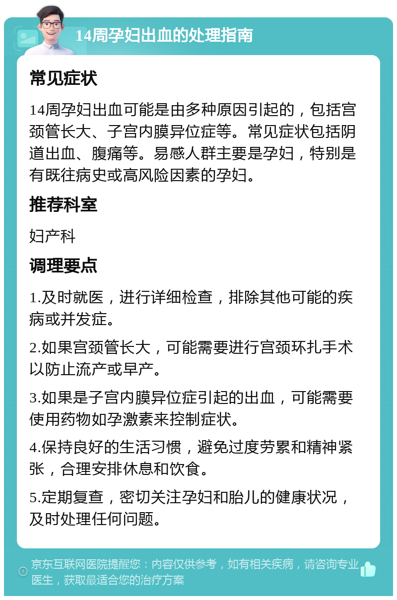 14周孕妇出血的处理指南 常见症状 14周孕妇出血可能是由多种原因引起的，包括宫颈管长大、子宫内膜异位症等。常见症状包括阴道出血、腹痛等。易感人群主要是孕妇，特别是有既往病史或高风险因素的孕妇。 推荐科室 妇产科 调理要点 1.及时就医，进行详细检查，排除其他可能的疾病或并发症。 2.如果宫颈管长大，可能需要进行宫颈环扎手术以防止流产或早产。 3.如果是子宫内膜异位症引起的出血，可能需要使用药物如孕激素来控制症状。 4.保持良好的生活习惯，避免过度劳累和精神紧张，合理安排休息和饮食。 5.定期复查，密切关注孕妇和胎儿的健康状况，及时处理任何问题。