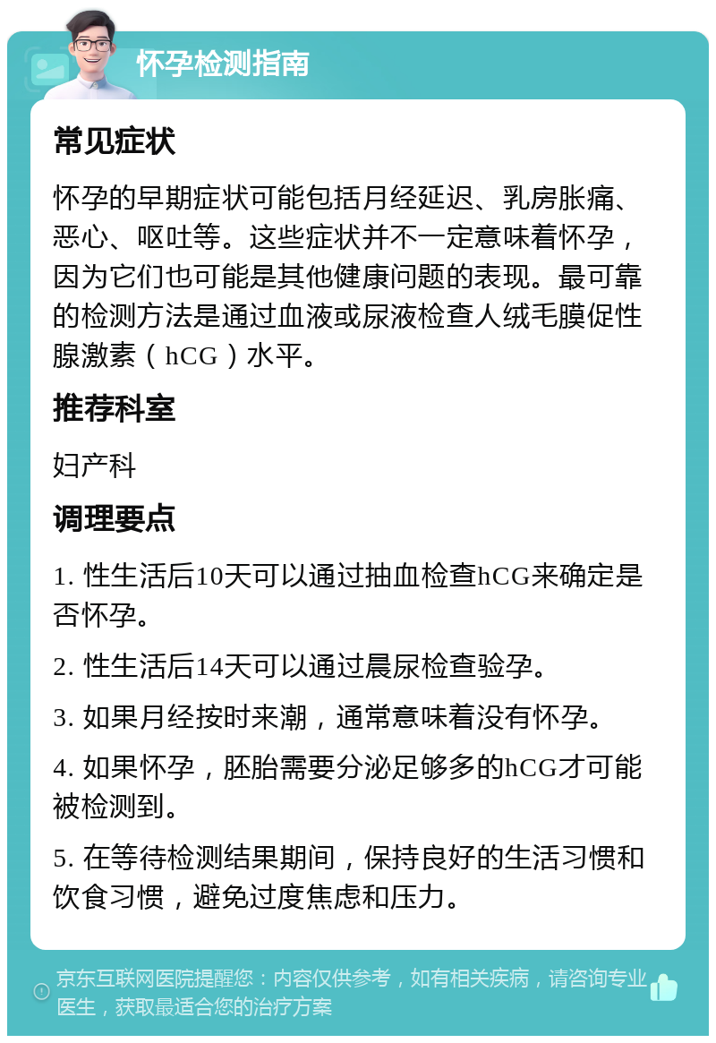 怀孕检测指南 常见症状 怀孕的早期症状可能包括月经延迟、乳房胀痛、恶心、呕吐等。这些症状并不一定意味着怀孕，因为它们也可能是其他健康问题的表现。最可靠的检测方法是通过血液或尿液检查人绒毛膜促性腺激素（hCG）水平。 推荐科室 妇产科 调理要点 1. 性生活后10天可以通过抽血检查hCG来确定是否怀孕。 2. 性生活后14天可以通过晨尿检查验孕。 3. 如果月经按时来潮，通常意味着没有怀孕。 4. 如果怀孕，胚胎需要分泌足够多的hCG才可能被检测到。 5. 在等待检测结果期间，保持良好的生活习惯和饮食习惯，避免过度焦虑和压力。