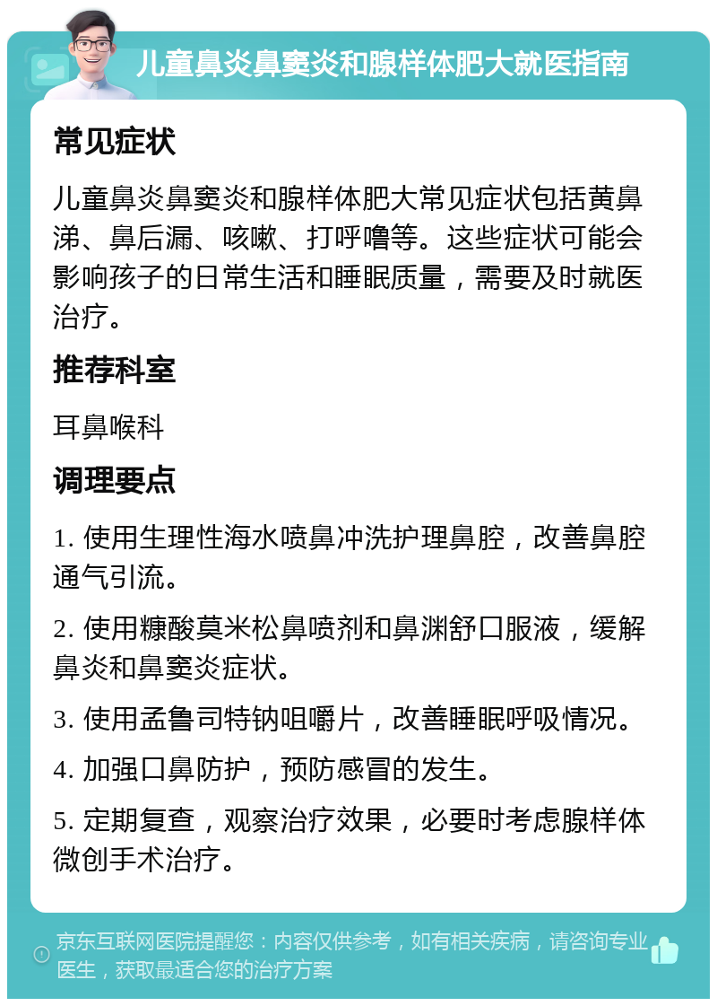 儿童鼻炎鼻窦炎和腺样体肥大就医指南 常见症状 儿童鼻炎鼻窦炎和腺样体肥大常见症状包括黄鼻涕、鼻后漏、咳嗽、打呼噜等。这些症状可能会影响孩子的日常生活和睡眠质量，需要及时就医治疗。 推荐科室 耳鼻喉科 调理要点 1. 使用生理性海水喷鼻冲洗护理鼻腔，改善鼻腔通气引流。 2. 使用糠酸莫米松鼻喷剂和鼻渊舒口服液，缓解鼻炎和鼻窦炎症状。 3. 使用孟鲁司特钠咀嚼片，改善睡眠呼吸情况。 4. 加强口鼻防护，预防感冒的发生。 5. 定期复查，观察治疗效果，必要时考虑腺样体微创手术治疗。