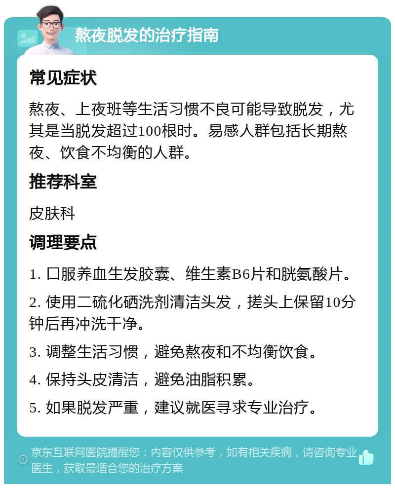 熬夜脱发的治疗指南 常见症状 熬夜、上夜班等生活习惯不良可能导致脱发，尤其是当脱发超过100根时。易感人群包括长期熬夜、饮食不均衡的人群。 推荐科室 皮肤科 调理要点 1. 口服养血生发胶囊、维生素B6片和胱氨酸片。 2. 使用二硫化硒洗剂清洁头发，搓头上保留10分钟后再冲洗干净。 3. 调整生活习惯，避免熬夜和不均衡饮食。 4. 保持头皮清洁，避免油脂积累。 5. 如果脱发严重，建议就医寻求专业治疗。