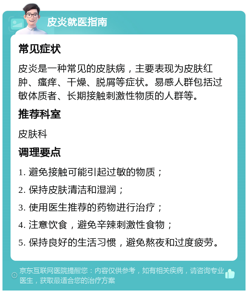 皮炎就医指南 常见症状 皮炎是一种常见的皮肤病，主要表现为皮肤红肿、瘙痒、干燥、脱屑等症状。易感人群包括过敏体质者、长期接触刺激性物质的人群等。 推荐科室 皮肤科 调理要点 1. 避免接触可能引起过敏的物质； 2. 保持皮肤清洁和湿润； 3. 使用医生推荐的药物进行治疗； 4. 注意饮食，避免辛辣刺激性食物； 5. 保持良好的生活习惯，避免熬夜和过度疲劳。