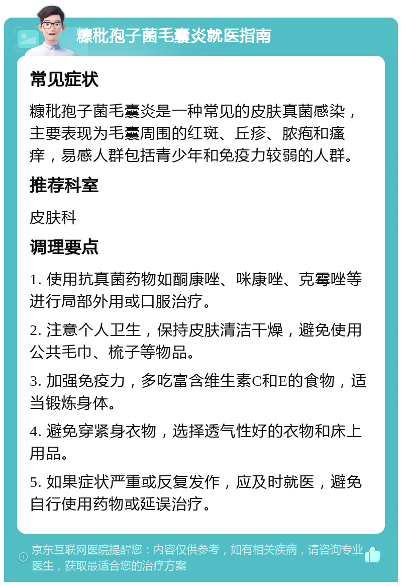 糠秕孢子菌毛囊炎就医指南 常见症状 糠秕孢子菌毛囊炎是一种常见的皮肤真菌感染，主要表现为毛囊周围的红斑、丘疹、脓疱和瘙痒，易感人群包括青少年和免疫力较弱的人群。 推荐科室 皮肤科 调理要点 1. 使用抗真菌药物如酮康唑、咪康唑、克霉唑等进行局部外用或口服治疗。 2. 注意个人卫生，保持皮肤清洁干燥，避免使用公共毛巾、梳子等物品。 3. 加强免疫力，多吃富含维生素C和E的食物，适当锻炼身体。 4. 避免穿紧身衣物，选择透气性好的衣物和床上用品。 5. 如果症状严重或反复发作，应及时就医，避免自行使用药物或延误治疗。