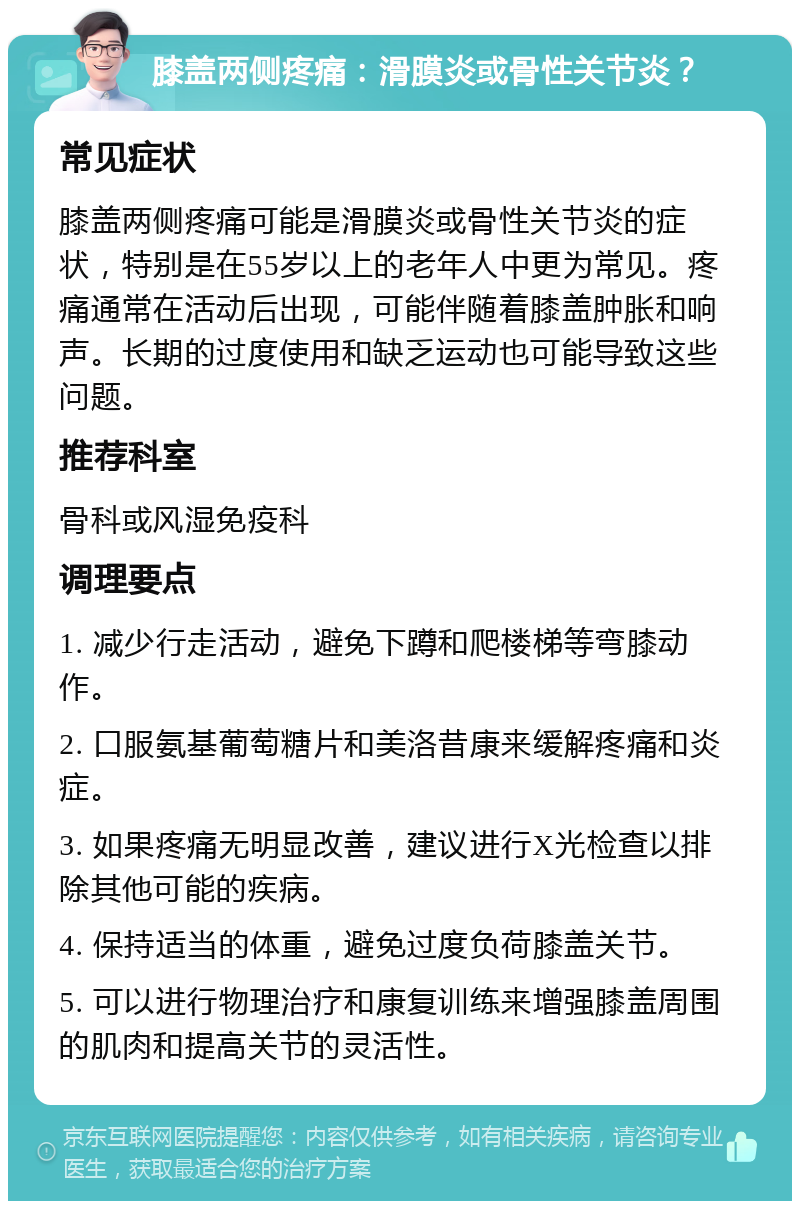 膝盖两侧疼痛：滑膜炎或骨性关节炎？ 常见症状 膝盖两侧疼痛可能是滑膜炎或骨性关节炎的症状，特别是在55岁以上的老年人中更为常见。疼痛通常在活动后出现，可能伴随着膝盖肿胀和响声。长期的过度使用和缺乏运动也可能导致这些问题。 推荐科室 骨科或风湿免疫科 调理要点 1. 减少行走活动，避免下蹲和爬楼梯等弯膝动作。 2. 口服氨基葡萄糖片和美洛昔康来缓解疼痛和炎症。 3. 如果疼痛无明显改善，建议进行X光检查以排除其他可能的疾病。 4. 保持适当的体重，避免过度负荷膝盖关节。 5. 可以进行物理治疗和康复训练来增强膝盖周围的肌肉和提高关节的灵活性。