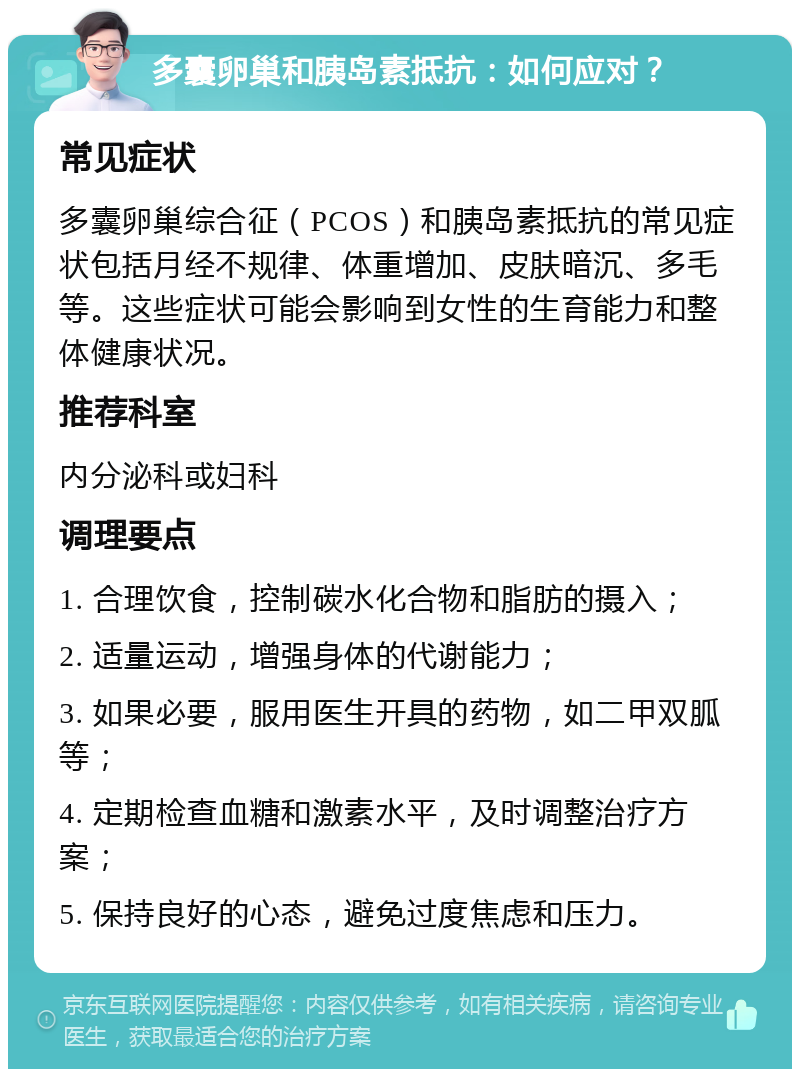 多囊卵巢和胰岛素抵抗：如何应对？ 常见症状 多囊卵巢综合征（PCOS）和胰岛素抵抗的常见症状包括月经不规律、体重增加、皮肤暗沉、多毛等。这些症状可能会影响到女性的生育能力和整体健康状况。 推荐科室 内分泌科或妇科 调理要点 1. 合理饮食，控制碳水化合物和脂肪的摄入； 2. 适量运动，增强身体的代谢能力； 3. 如果必要，服用医生开具的药物，如二甲双胍等； 4. 定期检查血糖和激素水平，及时调整治疗方案； 5. 保持良好的心态，避免过度焦虑和压力。