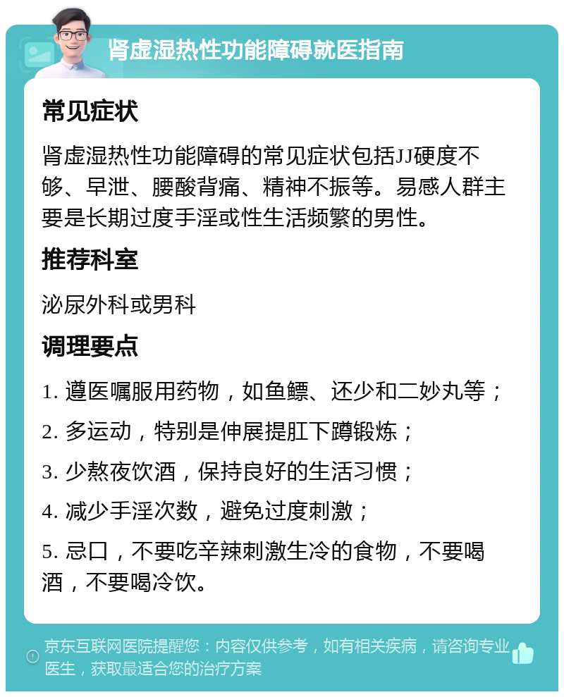 肾虚湿热性功能障碍就医指南 常见症状 肾虚湿热性功能障碍的常见症状包括JJ硬度不够、早泄、腰酸背痛、精神不振等。易感人群主要是长期过度手淫或性生活频繁的男性。 推荐科室 泌尿外科或男科 调理要点 1. 遵医嘱服用药物，如鱼鳔、还少和二妙丸等； 2. 多运动，特别是伸展提肛下蹲锻炼； 3. 少熬夜饮酒，保持良好的生活习惯； 4. 减少手淫次数，避免过度刺激； 5. 忌口，不要吃辛辣刺激生冷的食物，不要喝酒，不要喝冷饮。