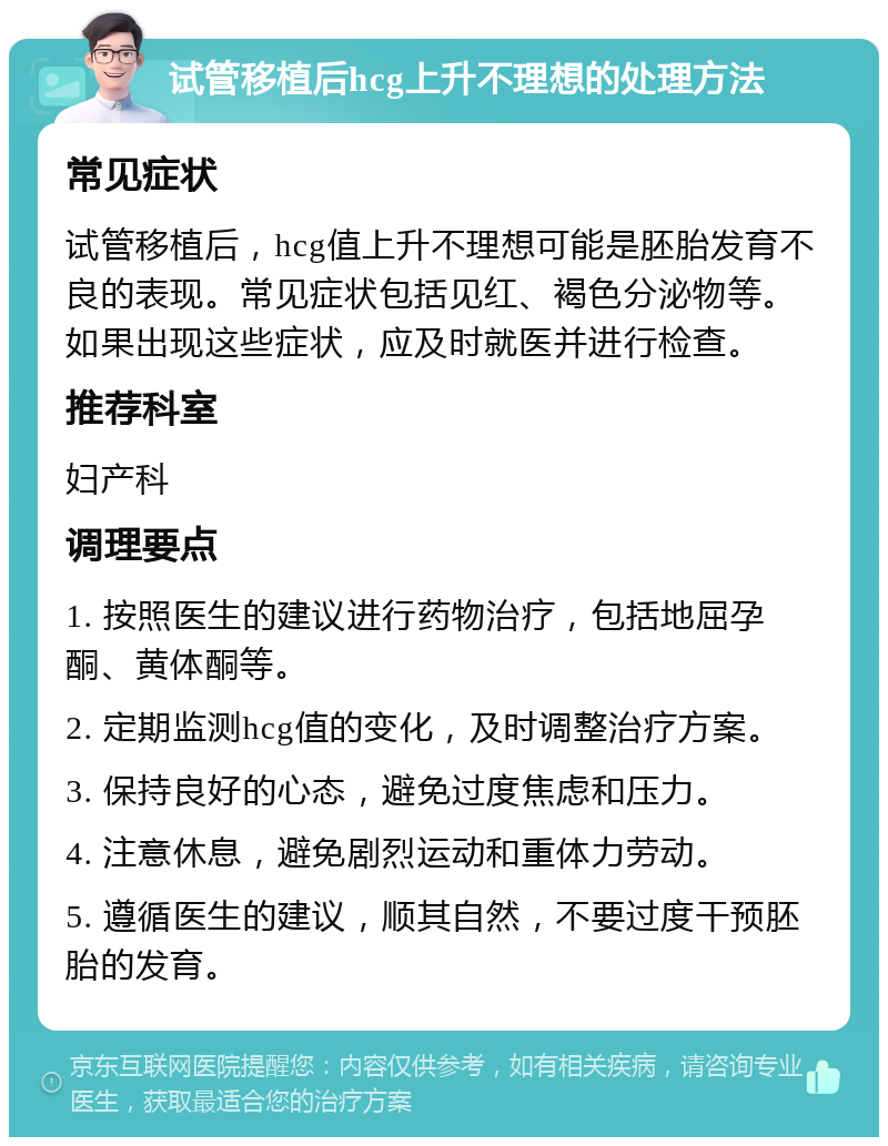 试管移植后hcg上升不理想的处理方法 常见症状 试管移植后，hcg值上升不理想可能是胚胎发育不良的表现。常见症状包括见红、褐色分泌物等。如果出现这些症状，应及时就医并进行检查。 推荐科室 妇产科 调理要点 1. 按照医生的建议进行药物治疗，包括地屈孕酮、黄体酮等。 2. 定期监测hcg值的变化，及时调整治疗方案。 3. 保持良好的心态，避免过度焦虑和压力。 4. 注意休息，避免剧烈运动和重体力劳动。 5. 遵循医生的建议，顺其自然，不要过度干预胚胎的发育。