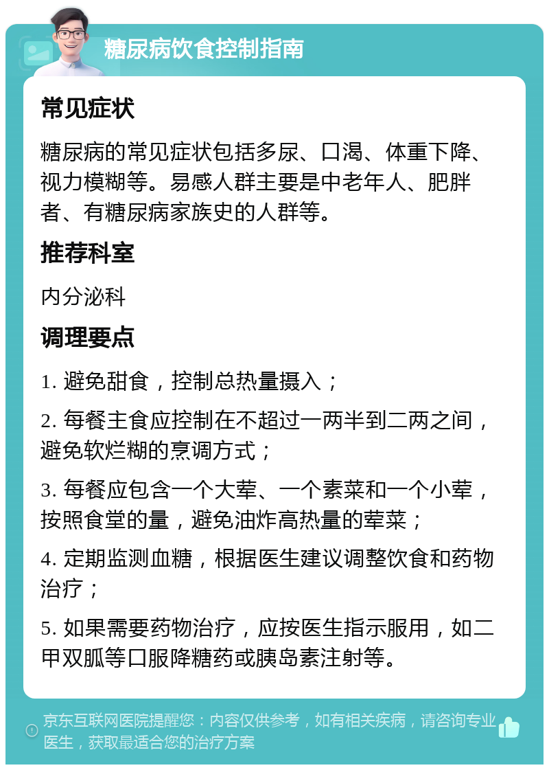 糖尿病饮食控制指南 常见症状 糖尿病的常见症状包括多尿、口渴、体重下降、视力模糊等。易感人群主要是中老年人、肥胖者、有糖尿病家族史的人群等。 推荐科室 内分泌科 调理要点 1. 避免甜食，控制总热量摄入； 2. 每餐主食应控制在不超过一两半到二两之间，避免软烂糊的烹调方式； 3. 每餐应包含一个大荤、一个素菜和一个小荤，按照食堂的量，避免油炸高热量的荤菜； 4. 定期监测血糖，根据医生建议调整饮食和药物治疗； 5. 如果需要药物治疗，应按医生指示服用，如二甲双胍等口服降糖药或胰岛素注射等。