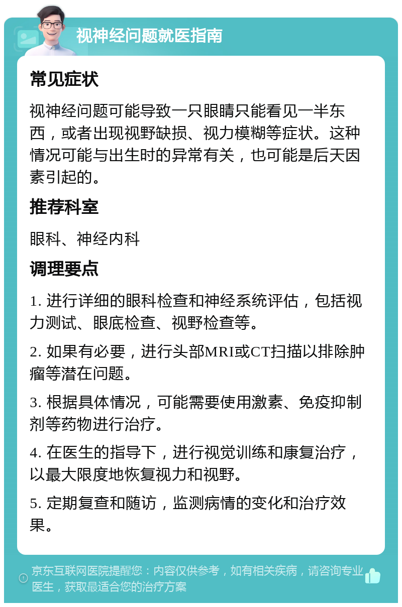 视神经问题就医指南 常见症状 视神经问题可能导致一只眼睛只能看见一半东西，或者出现视野缺损、视力模糊等症状。这种情况可能与出生时的异常有关，也可能是后天因素引起的。 推荐科室 眼科、神经内科 调理要点 1. 进行详细的眼科检查和神经系统评估，包括视力测试、眼底检查、视野检查等。 2. 如果有必要，进行头部MRI或CT扫描以排除肿瘤等潜在问题。 3. 根据具体情况，可能需要使用激素、免疫抑制剂等药物进行治疗。 4. 在医生的指导下，进行视觉训练和康复治疗，以最大限度地恢复视力和视野。 5. 定期复查和随访，监测病情的变化和治疗效果。