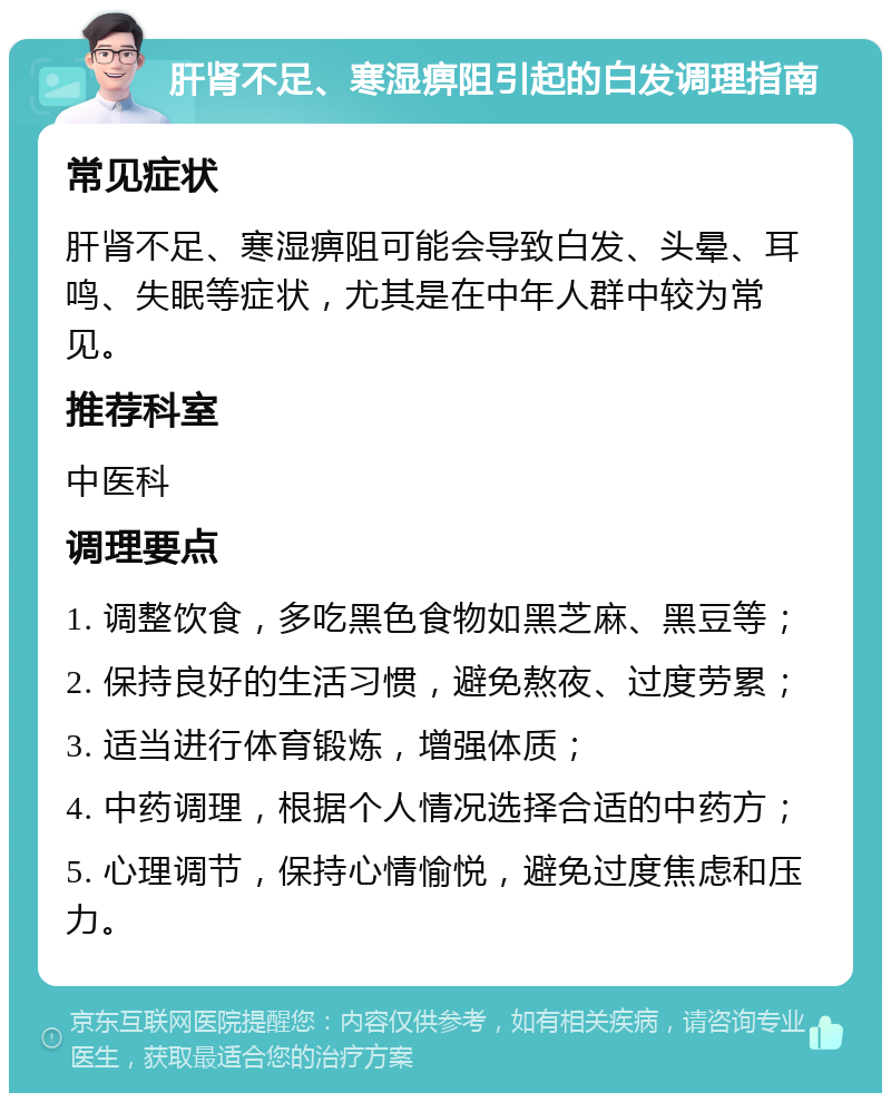 肝肾不足、寒湿痹阻引起的白发调理指南 常见症状 肝肾不足、寒湿痹阻可能会导致白发、头晕、耳鸣、失眠等症状，尤其是在中年人群中较为常见。 推荐科室 中医科 调理要点 1. 调整饮食，多吃黑色食物如黑芝麻、黑豆等； 2. 保持良好的生活习惯，避免熬夜、过度劳累； 3. 适当进行体育锻炼，增强体质； 4. 中药调理，根据个人情况选择合适的中药方； 5. 心理调节，保持心情愉悦，避免过度焦虑和压力。