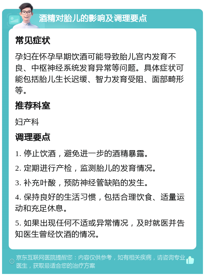 酒精对胎儿的影响及调理要点 常见症状 孕妇在怀孕早期饮酒可能导致胎儿宫内发育不良、中枢神经系统发育异常等问题。具体症状可能包括胎儿生长迟缓、智力发育受阻、面部畸形等。 推荐科室 妇产科 调理要点 1. 停止饮酒，避免进一步的酒精暴露。 2. 定期进行产检，监测胎儿的发育情况。 3. 补充叶酸，预防神经管缺陷的发生。 4. 保持良好的生活习惯，包括合理饮食、适量运动和充足休息。 5. 如果出现任何不适或异常情况，及时就医并告知医生曾经饮酒的情况。