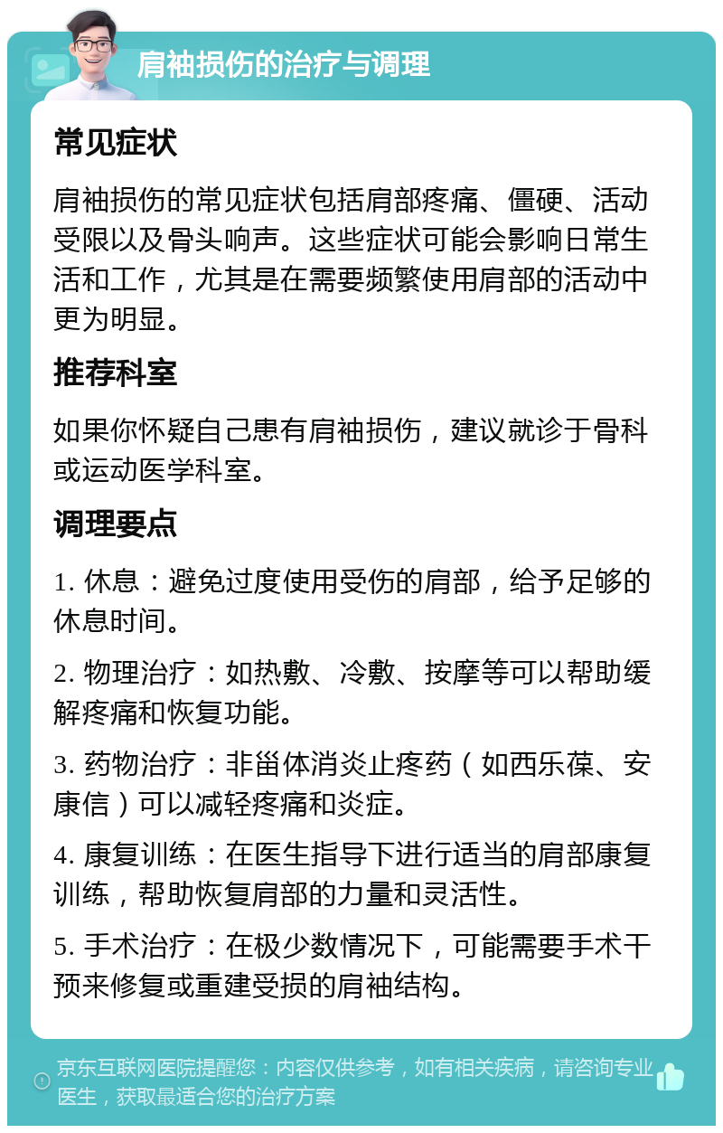 肩袖损伤的治疗与调理 常见症状 肩袖损伤的常见症状包括肩部疼痛、僵硬、活动受限以及骨头响声。这些症状可能会影响日常生活和工作，尤其是在需要频繁使用肩部的活动中更为明显。 推荐科室 如果你怀疑自己患有肩袖损伤，建议就诊于骨科或运动医学科室。 调理要点 1. 休息：避免过度使用受伤的肩部，给予足够的休息时间。 2. 物理治疗：如热敷、冷敷、按摩等可以帮助缓解疼痛和恢复功能。 3. 药物治疗：非甾体消炎止疼药（如西乐葆、安康信）可以减轻疼痛和炎症。 4. 康复训练：在医生指导下进行适当的肩部康复训练，帮助恢复肩部的力量和灵活性。 5. 手术治疗：在极少数情况下，可能需要手术干预来修复或重建受损的肩袖结构。