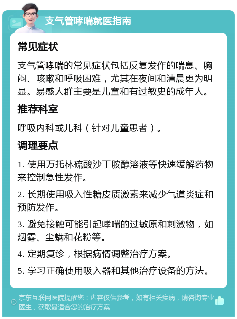 支气管哮喘就医指南 常见症状 支气管哮喘的常见症状包括反复发作的喘息、胸闷、咳嗽和呼吸困难，尤其在夜间和清晨更为明显。易感人群主要是儿童和有过敏史的成年人。 推荐科室 呼吸内科或儿科（针对儿童患者）。 调理要点 1. 使用万托林硫酸沙丁胺醇溶液等快速缓解药物来控制急性发作。 2. 长期使用吸入性糖皮质激素来减少气道炎症和预防发作。 3. 避免接触可能引起哮喘的过敏原和刺激物，如烟雾、尘螨和花粉等。 4. 定期复诊，根据病情调整治疗方案。 5. 学习正确使用吸入器和其他治疗设备的方法。